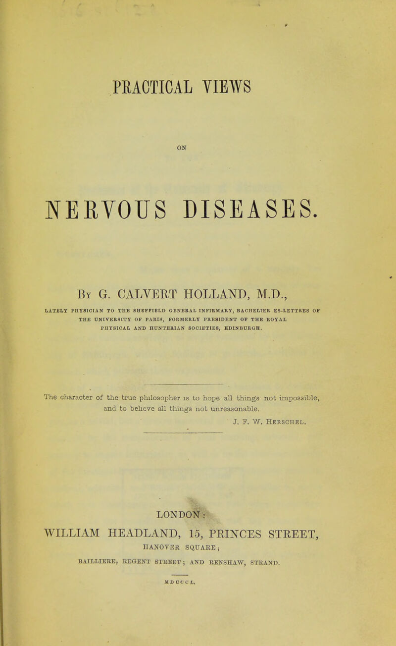 PRACTICAL VIEWS ON NERVOUS DISEASES. By G. CALVERT HOLLAND, M.D., LATELY PHYSICIAN TO THE SHEFFIELD GENERAL INFIRMARY, BACHELIER ES-LETTRES OF THE UNIVERSITY OF PARIS, FORMERLY PRESIDENT OF THE ROYAL PHYSICAL AND HUNTERIAN SOCIETIES, EDINBURGH. The character of the true philosopher is to hope all things not impossible, and to believe all things not unreasonable. J. F. W. Herschel. LONDON: WILLIAM HEADLAND, 15, PRINCES STREET, IIANOVER SQUARE; BAIELIERE, REGENT STREET ; AND RENSHAW, STRAND. MD CC C L.