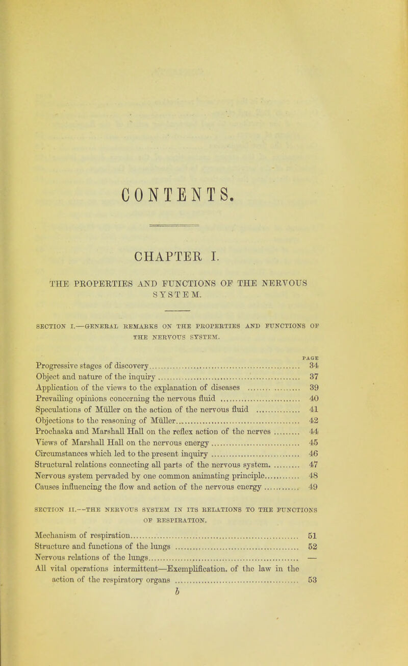 CONTENTS. CHAPTER I. THE PROPERTIES AND FUNCTIONS OF THE NERVOUS SYSTEM. SECTION I.—GENERAL REMARKS ON THE PROPERTIES AND FUNCTIONS OF THE NERTOUS SYSTEM. PAGE Progressive stages of discovery 34 Object and nature of the inquiry '. 37 Application of the views to the explanation of diseases 39 Prevailing opinions concerning the nervous fluid 40 Speculations of Muller on the action of the nervous fluid 41 Objections to the reasoning of Muller.., 42 Prochaska and Marshall Hall on the reflex action of the nerves 44 Views of Marshall Hall on the nervous energy 45 Circumstances which led to the present inquiry 46 Structural relations connecting all parts of the nervous system 47 Nervous system pervaded by one common animating principle 48 Causes influencing the flow and action of the nervous energy 49 SECTION II.—THE NERVOUS SYSTEM IN ITS RELATIONS TO THE FUNCTIONS OF RESPIRATION. Mechanism of respiration 51 Structure and functions of the lungs 52 Nervous relations of the lungs — All vital operations intermittent—Exemplification, of the law in the action of the respiratory organs 53 b