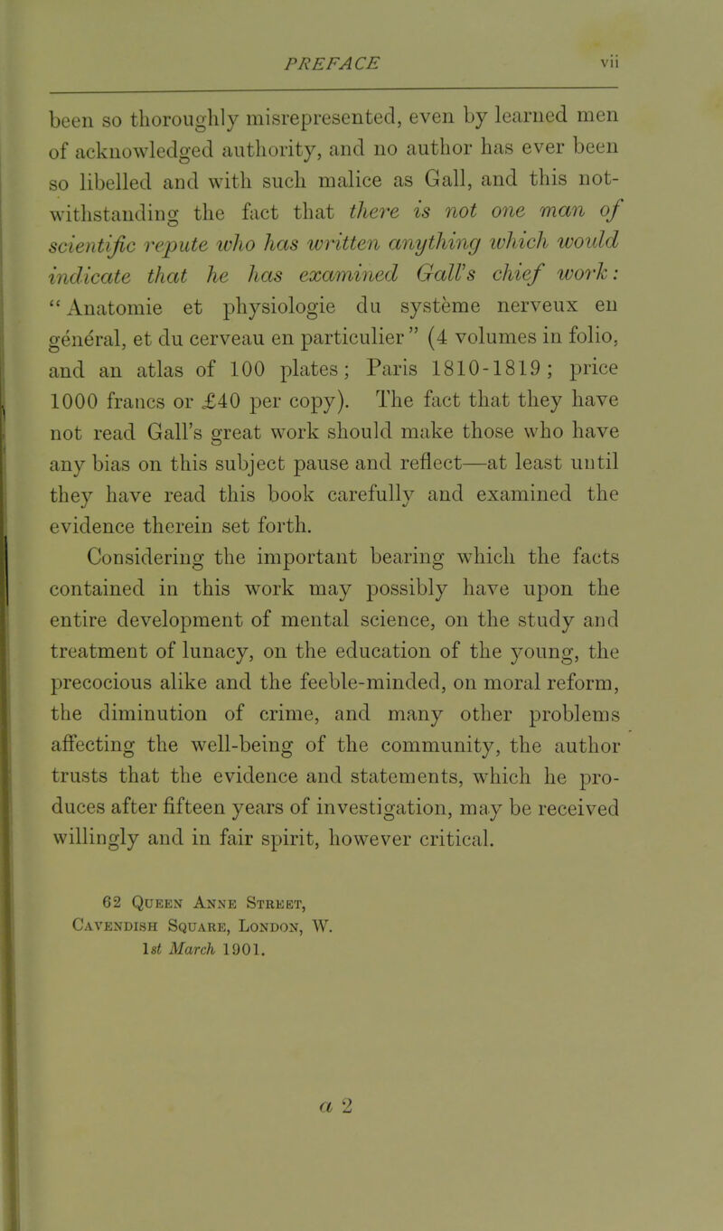 been so thoroughly misrepresented, even by learned men of acknowledged authority, and no author has ever been so libelled and with such malice as Gall, and this not- withstanding the fact that there is not one man of scientific repute who has written anything which would indicate that he has examined Gall's chief work:  Anatomie et physiologie du systeme nerveux en general, et clu cerveau en particulier  (4 volumes in folio, and an atlas of 100 plates; Paris 1810-1819; price 1000 francs or £40 per copy). The fact that they have not read Gall's great work should make those who have any bias on this subject pause and reflect—at least until they have read this book carefully and examined the evidence therein set forth. Considering the important bearing which the facts contained in this work may possibly have upon the entire development of mental science, on the study and treatment of lunacy, on the education of the young, the precocious alike and the feeble-minded, on moral reform, the diminution of crime, and many other problems affecting the well-being of the community, the author trusts that the evidence and statements, which he pro- duces after fifteen years of investigation, may be received willingly and in fair spirit, however critical. 62 Queen Anne Street, Cavendish Square, London, W. 1st March 1901. </ 2