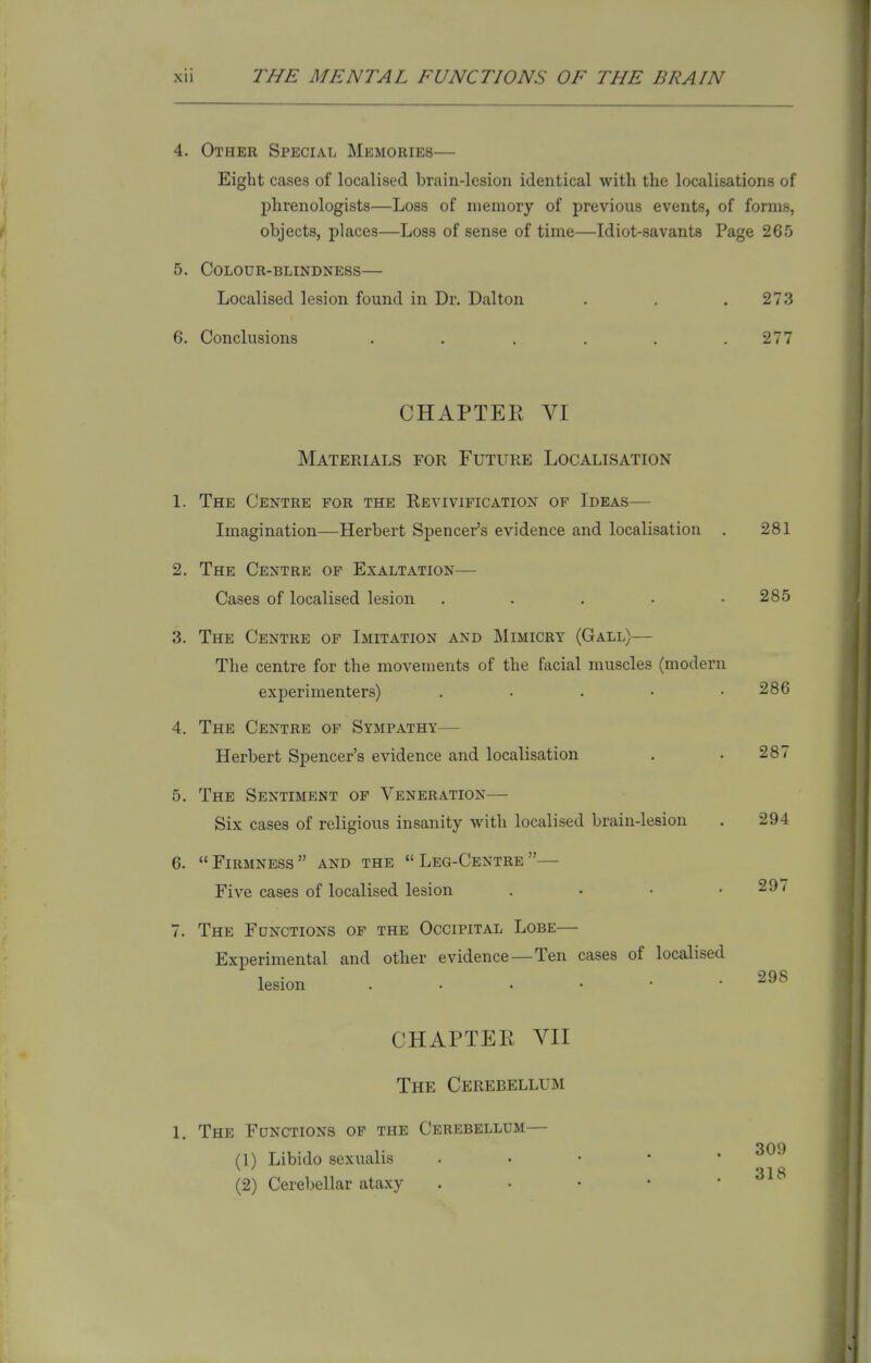 4. Other Special Memories— Eight cases of localised brain-lesion identical with the localisations of phrenologists—Loss of memory of previous events, of forms, objects, places—Loss of sense of time—Idiot-savants Page 265 5. Colour-blindness— Localised lesion found in Dr. Dal ton . . .273 6. Conclusions . . . . . .277 CHAPTER VI Materials for Future Localisation 1. The Centre for the Kevivification of Ideas— Imagination—Herbert Spencer's evidence and localisation . 281 2. The Centre of Exaltation— Cases of localised lesion . . . • .285 3. The Centre of Imitation and Mimicry (Gall)— The centre for the movements of the facial muscles (modern experimenters) . • . • .286 4. The Centre of Sympathy— Herbert Spencer's evidence and localisation . • 287 5. The Sentiment of Veneration— Six cases of religious insanity with localised brain-lesion . 294 6. Firmness and the Leg-Centre— Five cases of localised lesion . • • . 29 < 7. The Functions of the Occipital Lobe— Experimental and other evidence—Ten cases of localised lesion 298 CHAPTER VII The Cerebellum 1. The Functions of the Cerebellum— (1) Libido sexualis (2) Cerebellar ataxy 309 318