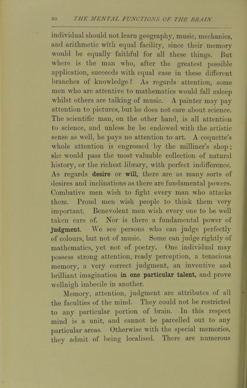 individual should not learn geography, music, mechanics, aud arithmetic with equal facility, since their memory would be equally faithful for all these things. But where is the man who, after the greatest possible application, succeeds with equal ease in these different branches of knowledge ? As regards attention, some men who are attentive to mathematics would fall asleep whilst others are talking of music. A painter may pay attention to pictures, but he does not care about science. The scientific man, on the other hand, is all attention to science, and unless he be endowed with the artistic sense as well, he pays no attention to art. A coquette's whole attention is engrossed by the milliner's shop; she would pass the most valuable collection of natural history, or the richest library, with perfect indifference. As regards desire or will, there are as many sorts of desires and inclinations as there are fundamental powers. Combative men wish to fight every man who attacks them. Proud men wish people to think them vety important. Benevolent men wish every one to be well taken care of. Nor is there a fundamental power of judgment. We see persons who can judge perfectly of colours, but not of music. Some can judge rightly of mathematics, yet not of poetry. One individual may possess strong attention, ready perception, a tenacious memory, a very correct judgment, an inventive and brilliant imagination in one particular talent, and prove wellnigh imbecile in another. Memory, attention, judgment are attributes of all the faculties of the mind. They could not be restricted to any particular portion of brain. In this respect mind is a unit, and cannot be parcelled out to any particular areas. Otherwise with the special memories, they admit of being localised. There are numerous