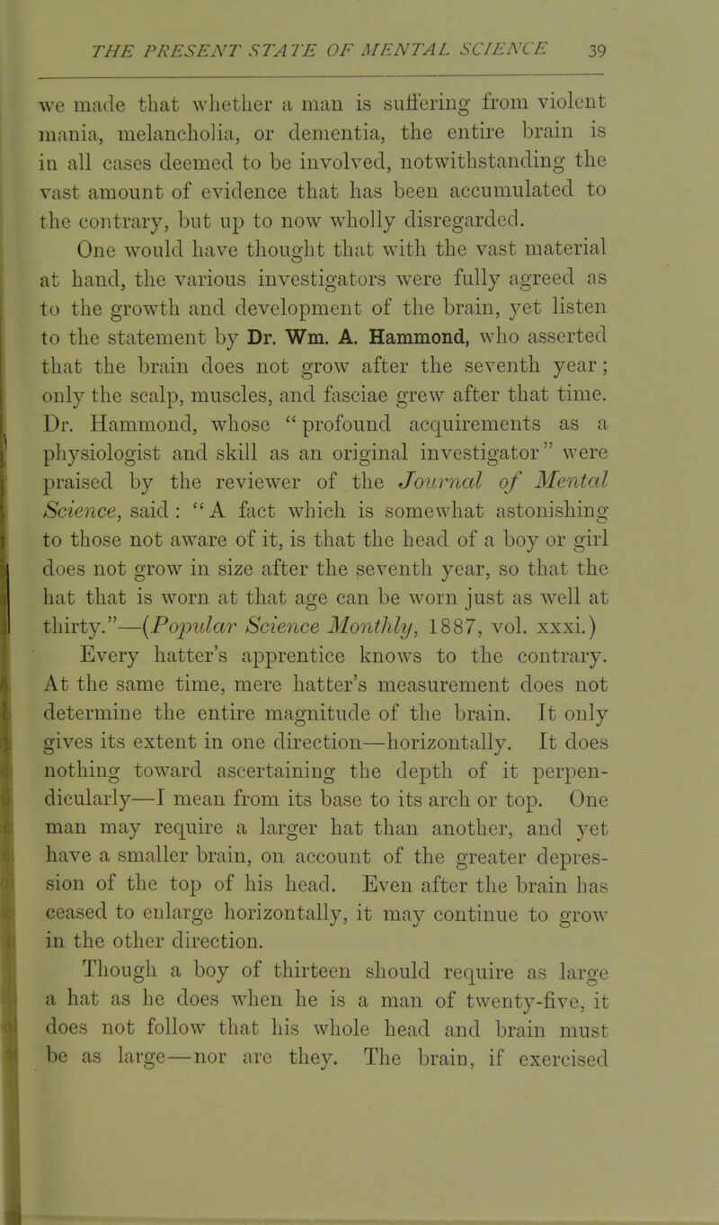 we made that whether a man is suffering from violent mania, melancholia, or dementia, the entire brain is in all cases deemed to be involved, notwithstanding the vast amount of evidence that has been accumulated to the contrary, but up to now wholly disregarded. One would have thought that with the vast material at hand, the various investigators were fully agreed as to the growth and development of the brain, yet listen to the statement by Dr. Wm. A. Hammond, who asserted that the brain does not grow after the seventh year; only the scalp, muscles, and fasciae grew after that time. Dr. Hammond, whose  profound acquirements as a physiologist and skill as an original investigator were praised by the reviewer of the Journal of Mental Science, said :  A fact which is somewhat astonishing to those not aware of it, is that the head of a boy or girl does not grow in size after the seventh year, so that the hat that is worn at that age can be worn just as well at thirty.—(Popular Science Monthly, 1887, vol. xxxi.) Every hatter's apprentice knows to the contrary. At the same time, mere hatter's measurement does not determine the entire magnitude of the brain. It only gives its extent in one direction—horizontally. It does nothing toward ascertaining the depth of it perpen- dicularly—I mean from its base to its arch or top. One man may require a larger hat than another, and yet have a smaller brain, on account of the greater depres- sion of the top of his head. Even after the brain has ceased to enlarge horizontally, it may continue to grow in the other direction. Though a boy of thirteen should recpiire as large a hat as he does when he is a man of twenty-five, it does not follow that his whole head and brain must be as large—nor are they. The brain, if exercised