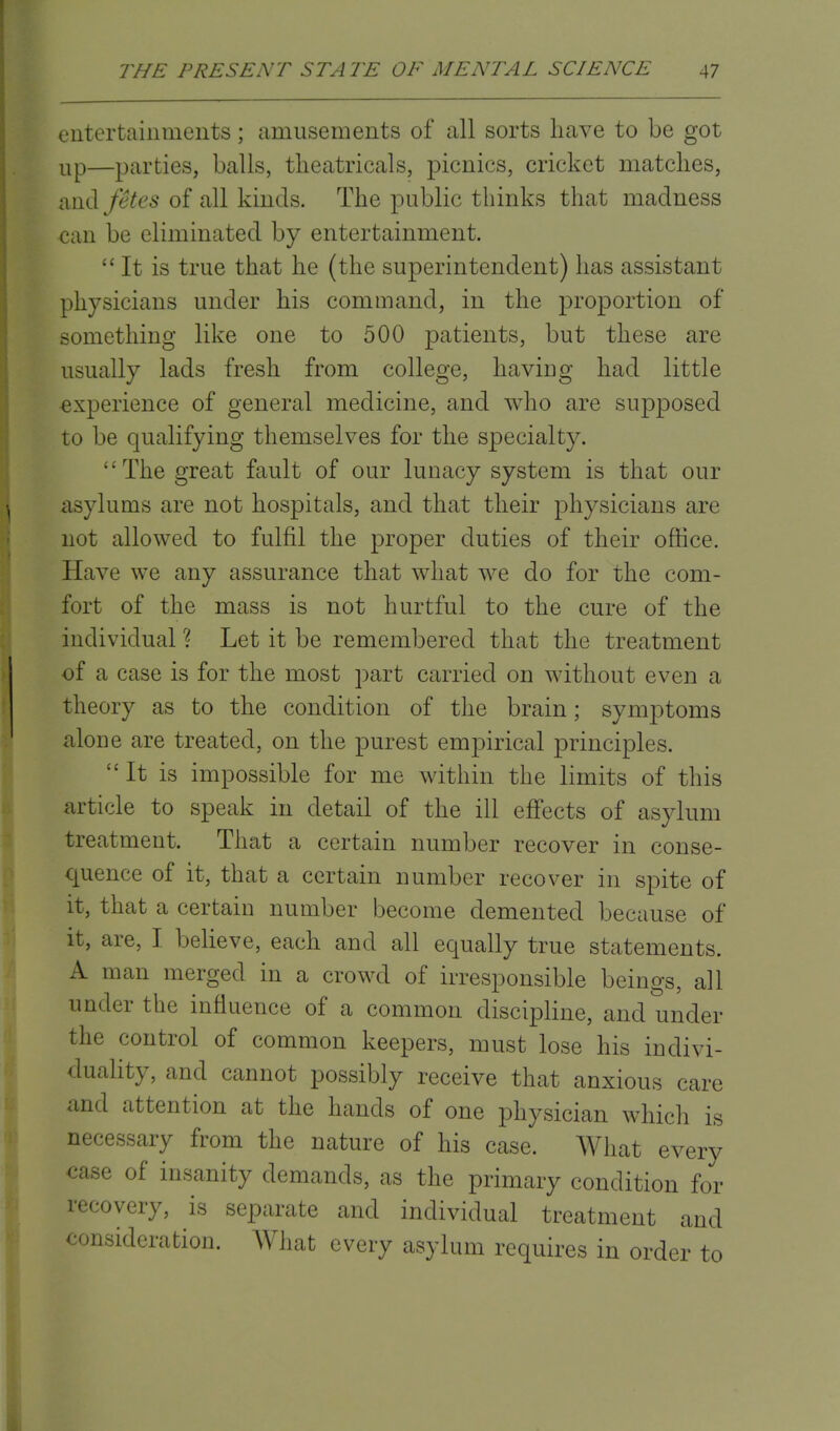 entertainments; amusements of all sorts have to be got Up—parties, balls, theatricals, picnics, cricket matches, and fetes of all kinds. The public thinks that madness can be eliminated by entertainment. It is true that he (the superintendent) has assistant physicians under his command, in the proportion of something like one to 500 patients, but these are usually lads fresh from college, having had little experience of general medicine, and who are supposed to be qualifying themselves for the specialty. The great fault of our lunacy system is that our asylums are not hospitals, and that their physicians are not allowed to fulfil the proper duties of their office. Have we any assurance that what we do for the com- fort of the mass is not hurtful to the cure of the individual ? Let it be remembered that the treatment of a case is for the most part carried on without even a theory as to the condition of the brain; symptoms alone are treated, on the purest empirical principles. It is impossible for me within the limits of this article to speak in detail of the ill effects of asylum treatment. That a certain number recover in conse- quence of it, that a certain number recover in spite of it, that a certain number become demented because of it, are, I believe, each and all equally true statements. A man merged in a crowd of irresponsible beings, all under the influence of a common discipline, and under the control of common keepers, must lose his indivi- duality, and cannot possibly receive that anxious care and attention at the hands of one physician which is necessary from the nature of his case. What every case of insanity demands, as the primary condition for recovery, is separate and individual treatment and consideration. What every asylum requires in order to