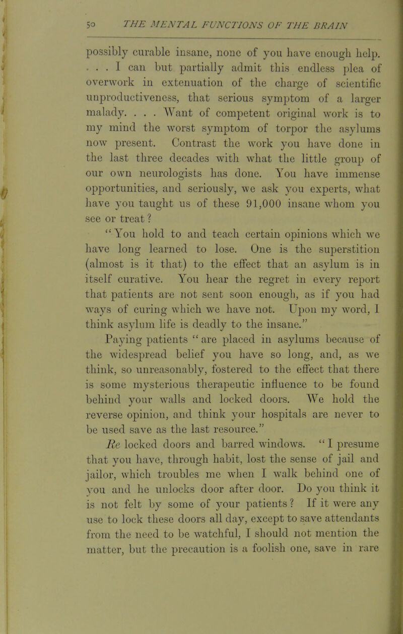 possibly curable insane, none of you have enough help. . . . I can but partially admit this endless plea of overwork in extenuation of the charge of scientific unproductiveness, that serious symptom of a larger malady. . . . Want of competent original work is to my mind the worst symptom of torpor the asylums now present. Contrast the work you have done in the last three decades with what the little group of our own neurologists has done. You have immense opportunities, and seriously, we ask you experts, what have you taught us of these 91,000 insane whom you see or treat ? You hold to and teach certain opinions which we have long learned to lose. One is the superstition (almost is it that) to the effect that an asylum is in itself curative. You hear the regret in every report that patients are not sent soon enough, as if you had ways of curing which we have not. Upon my word, I think asylum life is deadly to the insane. Paying patients  are placed in asylums because of the widespread belief you have so long, and, as we think, so unreasonably, fostered to the effect that there is some mysterious therapeutic influence to be found behind your walls and locked doors. We hold the reverse opinion, and think your hospitals are never to be used save as the last resource. Re locked doors and barred windows.  I presume that you have, through habit, lost the sense of jail and jailor, which troubles me when I walk behind one of you and he unlocks door after door. Do you think it is not felt by some of your patients ? If it were any use to lock these doors all day, except to save attendants from the need to be watchful, I should not mention the matter, but the precaution is a foolish one, save in rare