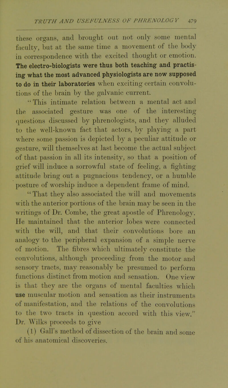 these organs, and brought out not only some mental faculty, but at the same time a movement of the body in correspondence with the excited thought or emotion. The electro-biologists were thus both teaching and practis- ing what the most advanced physiologists are now supposed to do in their laboratories when exciting certain convolu- tions of the brain by the galvanic current. • This intimate relation between a mental act and the associated gesture was one of the interesting questions discussed by phrenologists, and they alluded to the well-known fact that actors, by playing a part where some passion is depicted by a peculiar attitude or gesture, will themselves at last become the actual subject of that passion in all its intensity, so that a position of grief will induce a sorrowful state of feeling, a fighting attitude bring out a pugnacious tendency, or a humble posture of worship induce a dependent frame of mind. That they also associated the will and movements with the anterior portions of the brain may be seen in the writings of Dr. Combe, the great apostle of Phrenology. He maintained that the anterior lobes were connected with the will, and that their convolutions bore an analogy to the peripheral expansion of a simple nerve of motion. The fibres which ultimately constitute the c< involutions, although proceeding from the motor and sensory tracts, may reasonably be presumed to perform functions distinct from motion and sensation. One view is that they are the organs of mental faculties which use muscular motion and sensation as their instruments of manifestation, and the relations of the convolutions to the two tracts in question accord with this view.' Dr. Wilks proceeds to give (1) Gall's method of dissection of the brain and some of his anatomical discoveries.