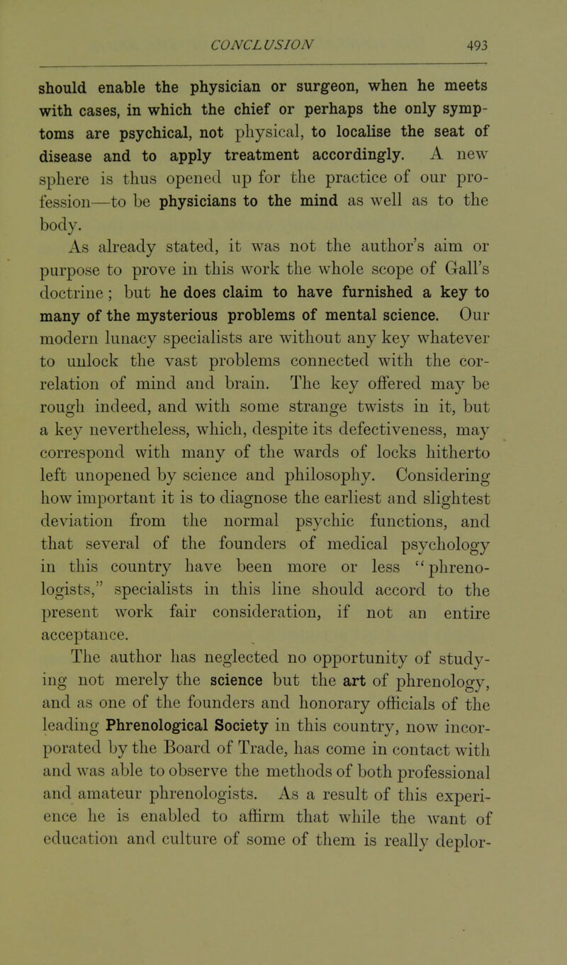 should enable the physician or surgeon, when he meets with cases, in which the chief or perhaps the only symp- toms are psychical, not physical, to localise the seat of disease and to apply treatment accordingly. A new sphere is thus opened up for the practice of our pro- fession—to be physicians to the mind as well as to the body. As already stated, it was not the author's aim or purpose to prove in this work the whole scope of Gall's doctrine; but he does claim to have furnished a key to many of the mysterious problems of mental science. Our modern lunacy specialists are without any key whatever to unlock the vast problems connected with the cor- relation of mind and brain. The key offered may be rough indeed, and with some strange twists in it, but a key nevertheless, which, despite its defectiveness, may correspond with many of the wards of locks hitherto left unopened by science and philosophy. Considering how important it is to diagnose the earliest and slightest deviation from the normal psychic functions, and that several of the founders of medical psychology in this country have been more or less phreno- logists, specialists in this line should accord to the present work fair consideration, if not an entire acceptance. The author has neglected no opportunity of study- ing not merely the science but the art of phrenology, and as one of the founders and honorary officials of the leading Phrenological Society in this country, now incor- porated by the Board of Trade, has come in contact with and was able to observe the methods of both professional and amateur phrenologists. As a result of this experi- ence he is enabled to affirm that while the want of education and culture of some of them is really deplor-