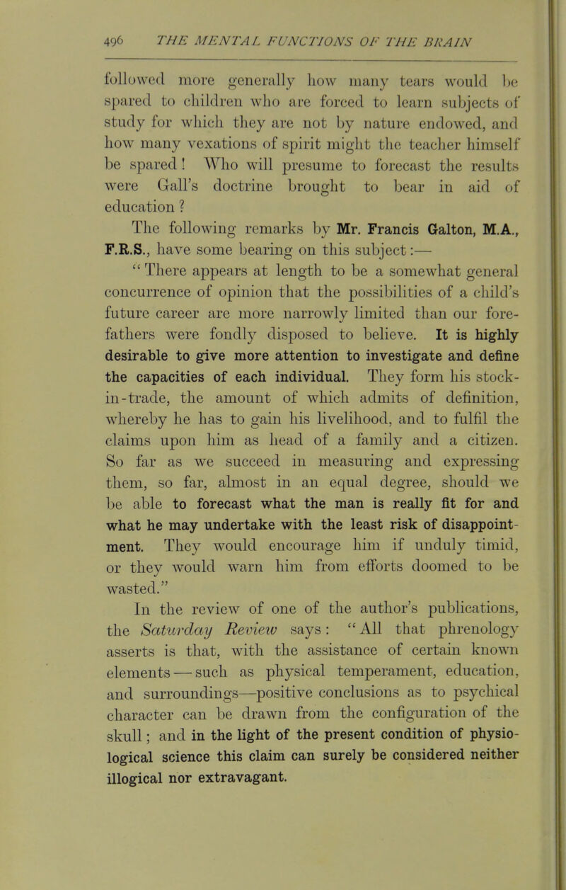 followed more generally how many bears would be spared to children who are forced to learn subjects of study for which they are not by nature endowed, and how many vexations of spirit might the teacher himself be spared! Who will presume to forecast the results were Gall's doctrine brought to bear in aid of education ? The following remarks by Mr. Francis Galton, M.A., F.R.S., have some bearing on this subject:—  There appears at length to be a somewhat general concurrence of opinion that the possibilities of a child's future career are more narrowly limited than our fore- fathers were fondly disposed to believe. It is highly desirable to give more attention to investigate and define the capacities of each individual. They form his stock- in-trade, the amount of which admits of definition, whereby he has to gain his livelihood, and to fulfil the claims upon him as head of a family and a citizen. So far as we succeed in measuring and expressing them, so far, almost in an equal degree, should we be able to forecast what the man is really fit for and what he may undertake with the least risk of disappoint- ment. They would encourage him if unduly timid, or they would warn him from efforts doomed to be wasted. In the review of one of the author's publications, the Saturday Review says: All that phrenology asserts is that, with the assistance of certain known elements — such as physical temperament, education, and surroundings—positive conclusions as to psychical character can be drawn from the configuration of the skull; and in the light of the present condition of physio- logical science this claim can surely be considered neither illogical nor extravagant.