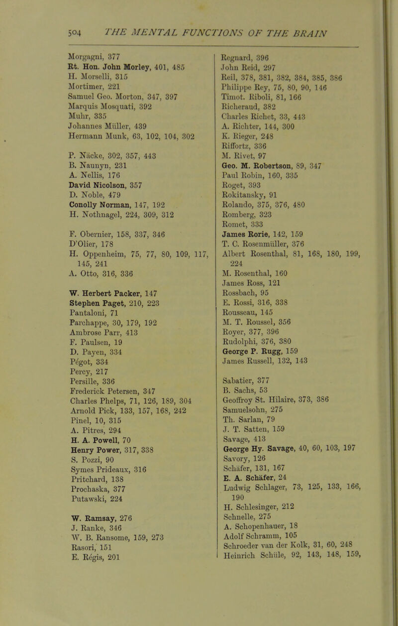 Morgagni, 377 Rt. Hon. John Morley, 401, 485 H. Morselli, 315 Mortimer, 221 Samuel Geo. Morton, 347, 397 Marquis Mo9quati, 392 Muhr, 335 Johannes Miiller, 439 Hermann Munk, 63, 102, 104, 302 P. Niicke, 302, 357, 443 B. Naunyn, 231 A. Nellis, 176 David Nicolson, 357 D. Noble, 479 Conolly Norman, 147, 192 H. Nothnagel, 224, 309, 312 F. Obernier, 158, 337, 346 D'Olier, 178 H. Oppenheim, 75, 77, 80, 109, 117, 145, 241 A. Otto, 316, 336 W. Herbert Packer, 147 Stephen Paget, 210, 223 Pantaloni, 71 Parchappe, 30, 179, 192 Ambrose Parr, 413 F. Paulsen, 19 D. Payen, 334 Pegot, 334 Percy, 217 Persille, 336 Frederick Petersen, 347 Charles Phelps, 71, 126, 189, 304 Arnold Pick, 133, 157, 168, 242 Pinel, 10, 315 A. Pitres, 294 H. A. Powell, 70 Henry Power, 317, 338 S. Pozzi, 90 Symes Prideaux, 316 Pritchard, 138 Procbaska, 377 Putawski, 224 W. Ramsay, 276 J. Ranke, 346 W. B. Ransome, 159, 273 Rasori, 151 E. Regis, 201 Regnard, 396 John Reid, 297 Reil, 378, 381, 382, 384, 385, 386 Philippe Rey, 75, 80, 90, 146 Timot. Riboli, 81, 166 Richeraud, 382 Charles Richet, 33, 443 A. Richter, 144, 300 K. Kieger, 248 Riffortz, 336 M. Rivet, 97 Geo. M. Robertson, 89, 347 Paul Robin, 160, 335 Roget, 393 Rokitansky, 91 Rolando, 375, 376, 480 Romberg, 323 Romet, 333 James Rorie, 142, 159 T. C. Rosenmiiller, 376 Albert Rosenthal, 81, 168, 180, 199, 224 M. Rosenthal, 160 James Ross, 121 Rossbach, 95 E. Rossi, 316, 338 Rousseau, 145 M. T. Roussel, 356 Royer, 377, 396 Rudolphi, 376, 380 George P. Rugg, 159 James Russell, 132, 143 Sabatier, 377 B. Sachs, 53 Geoffroy St. Hilaire, 373, 386 Samuelsohn, 275 Th. Sarlan, 79 J. T. Satten, 159 Savage, 413 George Hy. Savage, 40, 60, 103, 197 Savory, 126 Schafer, 131, 167 E. A. Schafer, 24 Ludwig Schlager, 73, 125, 133, 166, 190 H. Schlesinger, 212 Schnelle, 275 A. Schopenhauer, 18 Adolf Schramm, 105 Schroeder van der Kolk, 31, 60, 248 I Heinrich Schiile, 92, 143, 148, 159,