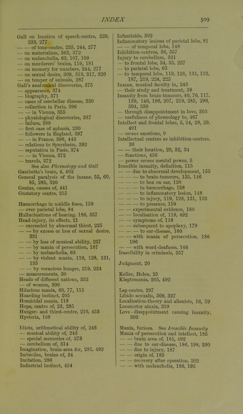 Gall on location of speech-centre, 229, 233, 277 of tone-centre, 235, 244, 277 — on materialism, 363, 372 — on melancholia, 63, 107, 109 — on murderers' brains, 119, 181 — on memory for numbers, 244, 277 — on sexual desire, 309, 313, 317, 320 — on temper of animals, 287 Gall's anatomical discoveries, 375 — appearance, 374 — biography, 371 — cases of cerebellar disease, 330 — collection in Paris, 396 in Vienna, 355 — physiological discoveries, 387 — failure, 389 — first case of aphasia, 230 — followers in England, 397 in France, 396, 443 — relations to Spurzheim, 392 — reputation in Par-is, 374 in Vienna, 372 — travels, 372 See also Phrenology and Gall Gambetta's brain, 4, 402 General paralysis of the insane, 55, 60, 85, 285, 320 Genius, causes of, 441 Gustatory centre, 215 Haemorrhage in middle fossa, 158 — over parietal lobe, 84 Hallucinations of hearing, 186, 357 Head-injury, its effects, 21 — succeeded by abnormal thirst, 225 by excess or loss of sexual desire, 331 by loss of musical abdity, 237 by mania of persecution, 187 by melancholia, 63 by violent mania, 119, 128, 131, 133 by voracious hunger, 219, 224 — measurements, 30 Heads of different nations, 352 — of women, 300 Hilarious mania, 60, 77, 115 Hoarding instinct, 205 Homicidal mania, 118 Hope, centre of, 23, 285 Hunger- and thirst-centre, 210, 453 Hysteria, 108 Idiots, arithmetical ability of, 246 — musical ability of, 243 — special memories of, 273 — cerebellum of, 314 Imagination, brain-area for, 281, 492 Imbeciles, brains of, 34 Imitation, 286 Industrial instinct, 454 Infanticide, 302 Inflammatory lesions of parietal lobe, 81 of temporal lobe, 148 Inhibition-centres, 36, 357 Injury to cerebellum, 331 — to frontal lobe, 34, 35, 237 — to parietal lobe, 63 — to temporal lobe, 119, 128, 131, 133, 187, 219, 224, 225 Insane, musical faculty in, 243 — their study and treatment, 38 Insanity from brain-tumours, 40, 76, 117, 139, 146, 196, 207, 219, 285, 296, 304, 330 — through disappointment in love, 303 — usefulness of phrenology to, 467 Intellect and frontal lobes, 5, 24, 28, 29r 491 — versus emotions, 9 Intellectual centres as inhibition-centres, 36 their location, 29, 32, 34 — functions, 456 — power versus mental power, 5 Irascible insanity, definition, 115 due to abnormal development, 155 to brain-tumours, 135, 146 — to box on ear, 128 to haemorrhage, 158 to inflammatory lesion, 148 to injury, 119, 128, 131, 133 to pressure, 159 experimental evidence, 180 localisation of, 119, 492 symptoms of, 118 subsequent to apoplexy, 179 to ear-disease, 160 with mania of persecution, 186 196 with word-deafness, 166 Irascibility in criminals, 357 Judgment, 20 Keller, Helen, 25 Kleptomania, 205, 492 Leg-centre, 297 Libido sexualis, 309, 327 Localisation-theory and alienists, 16, 59 Locomotor ataxia, 319 Love - disappointment causing insanity, 303 Mania, furiosa. See Irascible Insanity Mania of persecution and intellect, 185 brain area of, 185, 492 due to ear-disease, 186, 198, 200 due to injury, 187 origin of, 185 recovery after operation, 202 with melancholia, 186, 195