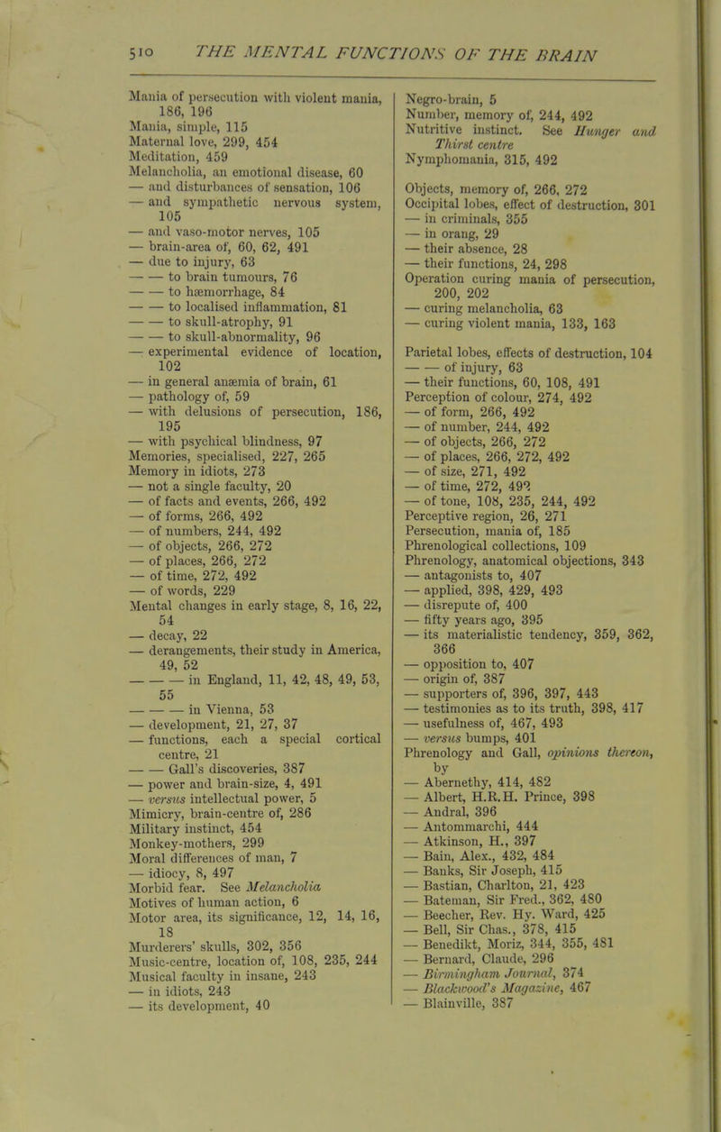 Mania of persecution with violent mania, 186, 196 Mania, simple, 115 Maternal love, 299, 454 Meditation, 459 Melancholia, an emotional disease, 60 — and disturbances of sensation, 106 — and sympathetic nervous system, 105 — and vaso-rnotor nerves, 105 — brain-area of, 60, 62, 491 — due to injury, 63 to brain tumours, 76 to haemorrhage, 84 to localised inflammation, 81 to skull-atrophy, 91 to skull-abnormality, 96 —: experimental evidence of location, 102 — in general anaemia of brain, 61 — pathology of, 59 — with delusions of persecution, 186, 195 — with psychical blindness, 97 Memories, specialised, 227, 265 Memory in idiots, 273 — not a single faculty, 20 — of facts and events, 266, 492 — of forms, 266, 492 — of numbers, 244, 492 — of objects, 266, 272 — of places, 266, 272 — of time, 272, 492 — of words, 229 Mental changes in early stage, 8, 16, 22, 54 — decay, 22 — derangements, their study in America, 49 52 in England, 11, 42, 48, 49, 53, 55 in Vienna, 53 — development, 21, 27, 37 — functions, each a special cortical centre, 21 Gall's discoveries, 387 — power and brain-size, 4, 491 — versus intellectual power, 5 Mimicry, brain-centre of, 286 Military instinct, 454 Monkey-mothers, 299 Moral differences of man, 7 — idiocy, 8, 497 Morbid fear. See Melancholia Motives of human action, 6 Motor area, its significance, 12, 14, 16, 18 Murderers' skulls, 302, 356 Music-centre, location of, 108, 235, 244 Musical faculty in insane, 243 — in idiots, 243 — its development, 40 Negro-brain, 5 Number, memory of, 244, 492 Nutritive instinct. See Hunger and Thirst centre Nymphomania, 315, 492 Objects, memory of, 266, 272 Occipital lobes, effect of destruction, 301 — in criminals, 355 — in orang, 29 — their absence, 28 — their functions, 24, 298 Operation curing mania of persecution, 200, 202 — curing melancholia, 63 — curing violent mania, 133, 163 Parietal lobes, effects of destruction, 104 of injury, 63 — their functions, 60, 108, 491 Perception of colour, 274, 492 — of form, 266, 492 — of number, 244, 492 — of objects, 266, 272 — of places, 266, 272, 492 — of size, 271, 492 — of time, 272, 492 — of tone, 108, 235, 244, 492 Perceptive region, 26, 271 Persecution, mania of, 185 Phrenological collections, 109 Phrenology, anatomical objections, 343 — antagonists to, 407 — applied, 398, 429, 493 — disrepute of, 400 — fifty years ago, 395 — its materialistic tendency, 359, 362, 366 — opposition to, 407 — origin of, 387 — supporters of, 396, 397, 443 — testimonies as to its truth, 398, 417 — usefulness of, 467, 493 — versus bumps, 401 Phrenology and Gall, opinions thereon, by — Abernethy, 414, 482 — Albert, H.R.H. Prince, 398 — Andral, 396 — Antommarchi, 444 — Atkinson, H., 397 — Bain, Alex., 432, 484 — Banks, Sir Joseph, 415 — Bastian, Charlton, 21, 423 — Bateman, Sir Fred., 362, 480 — Beecher, Rev. Hy. Ward, 425 — Bell, Sir Chas., 378, 415 — Benedikt, Moriz, 344, 355, 481 — Bernard, Claude, 296 — Birmingham Journal, 374 — Blackwood's Magazine, 467 — Blainville, 387