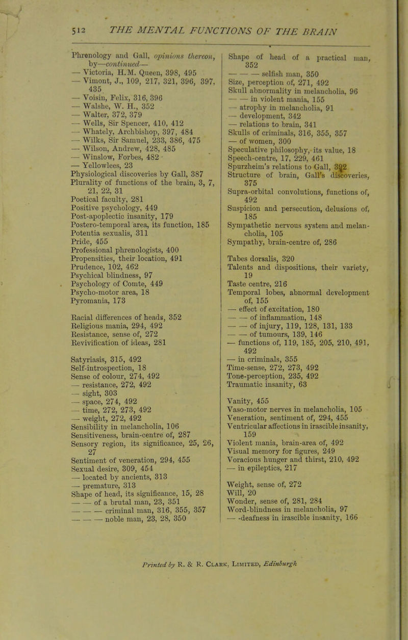 Plirenology and Gall, opinions thereon, by—continued— — Victoria, H.M. Queen, 398, 495 — Vimont, J., 109, 217, 321, 396, 397, 435 — Voisin, Felix, 316, 396 — Walshe, W. H., 352 — Walter, 372, 379 — Wells, Sir Spencer, 410, 412 — Whately, Archbishop, 397, 484 — Wilks, Sir Samuel, 233, 386, 475 — Wilson, Andrew, 428, 485 — Winslow, Forbes, 482 • — Yellowlees, 23 Physiological discoveries by Gall, 387 Plurality of functions of the brain, 3, 7, 21, 22, 31 Poetical faculty, 281 Positive psychology, 449 Post-apoplectic insanity, 179 Postero-temporal area, its function, 185 Potentia sexualis, 311 Pride, 455 Professional phrenologists, 400 Propensities, their location, 491 Prudence, 102, 462 Psychical blindness, 97 Psychology of Comte, 449 Psycho-motor area, 18 Pyromania, 173 Racial differences of heads, 352 Religious mania, 294, 492 Resistance, sense of, 272 Revivification of ideas, 281 Satyriasis, 315, 492 Self-introspection, 18 Sense of colour, 274, 492 — resistance, 272, 492 — sight, 303 — space, 274, 492 — time, 272, 273, 492 — weight, 272, 492 Sensibility in melancholia, 106 Sensitiveness, brain-centre of, 287 Sensory region, its significance, 25, 26, 27 Sentiment of veneration, 294, 455 Sexual desire, 309, 454 — located by ancients, 313 — premature, 313 Shape of head, its significance, 15, 28 of a brutal man, 23, 351 criminal man, 316, 355, 357 noble man, 23, 28, 350 Shape of head of a practical man, 352 selfish man, 350 Size, perception of, 271, 492 Skull abnormality in melancholia, 96 in violent mania, 155 — atrophy in melancholia, 91 — development, 342 — relations to brain, 341 Skulls of criminals, 316, 355, 357 — of women, 300 Speculative philosophy, its value, 18 Speech-centre, 17, 229, 461 Spurzheim's relations to Gall, 392 Structure of brain, Gall's discoveries, 375 Supra-orbital convolutions, functions of, 492 Suspicion and persecution, delusions of, 185 Sympathetic nervous system and melan- cholia, 105 Sympathy, brain-centre of, 286 Tabes dorsalis, 320 Talents and dispositions, their variety, 19 Taste centre, 216 Temporal lobes, abnormal development of, 155 — effect of excitation, 180 of inflammation, 148 of injury, 119, 128, 131, 133 of tumours, 139, 146 — functions of, 119, 185, 205, 210, 491, 492 — in criminals, 355 Time-sense, 272, 273, 492 Tone-perception, 235, 492 Traumatic insanity, 63 Vanity, 455 Vaso-motor nerves in melancholia, 105 Veneration, sentiment of, 294, 455 Ventricular affections in irascible insanity, 159 Violent mania, brain-area of, 492 Visual memory for figures, 249 Voracious hunger and thirst, 210, 492 — in epileptics, 217 Weight, sense of, 272 Will, 20 Wonder, sense of, 281, 284 Word-blindness in melancholia, 97 — -deafness in irascible insanity, 166 Printed by R. & R. Clark, Limited, Edinburgh