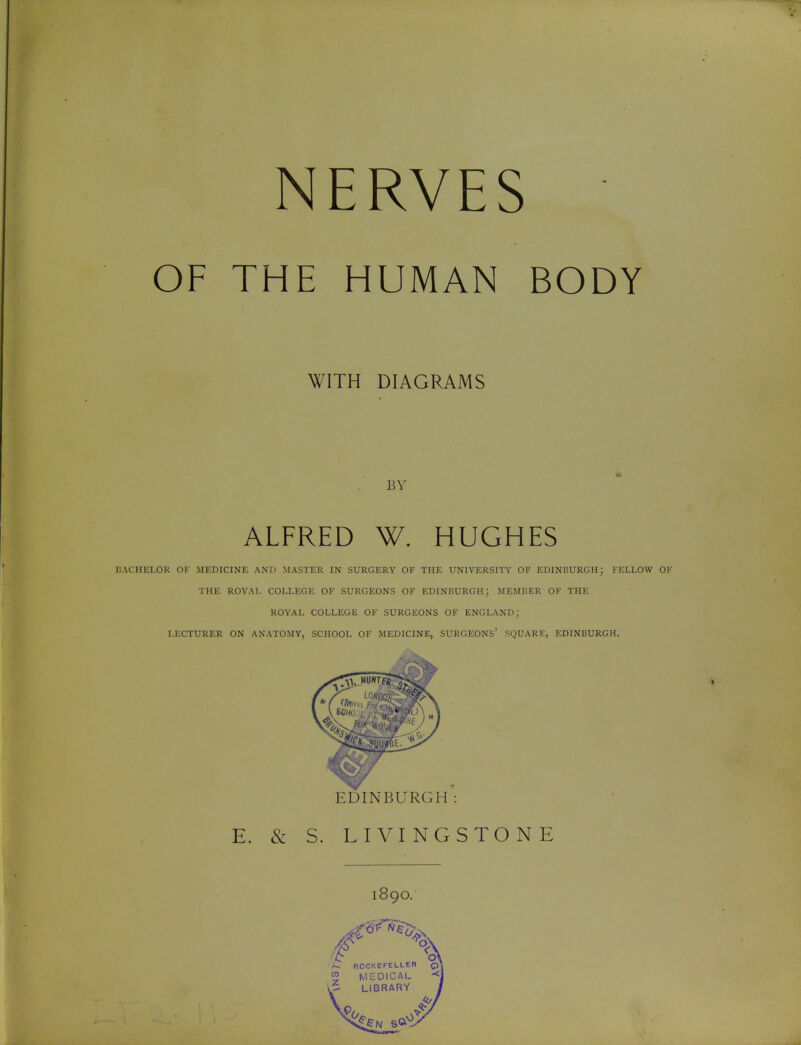 NERVES OF THE HUMAN BODY WITH DIAGRAMS BY ALFRED W. HUGHES BACHELOR OF MEDICINE AND MASTER IN SURGERY OF THE UNIVERSITY OF EDINBURGH; FELLOW OF THE ROYAL COLLEGE OF SURGEONS OF EDINBURGH; MEMBER OF THE ROYAL COLLEGE OF SURGEONS OF ENGLAND; LECTURER ON ANATOMY, SCHOOL OF MEDICINE, SURGEONS' SQUARE, EDINBURGH. EDINBURGH E. & S. LIVINGSTONE 1890.