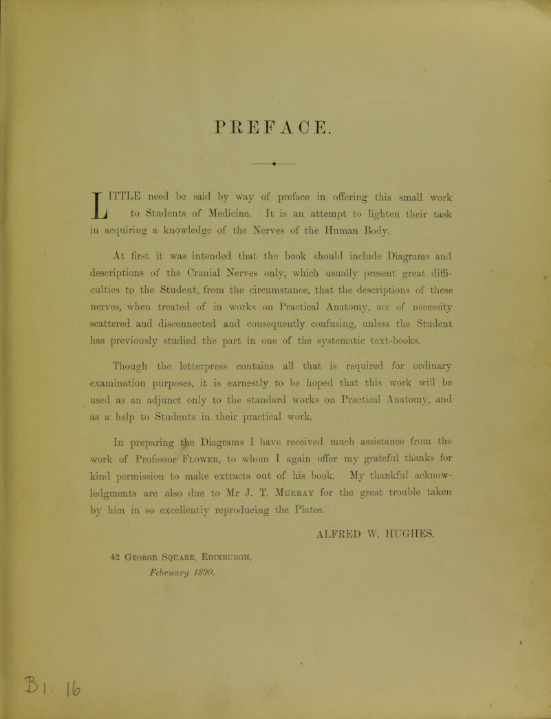 PREFACE. ITTLE need be said l)y way of preface in oflFering this small work I J to Students of Medicine, It is an attempt to lighten their task in acquiring a knowledge of the Nerves of the Human Body. At first it was intended that the book should include Diagrams and descriptions of the Cranial Nerves only, which usually present great diffi- culties to the Student, from the circumstance, that the descriptions of these nerves, when treated of in works on Practical Auatom}^, are of necessity scattered and disconnected and consequently confusing, unless tlie Student has previously studied the part in one of the systematic text-books. Though the letterpress contains all that is required for ordinary examination purposes, it is earnestly to be hoped that tliis wovk will be used as an adjunct only to the standard works on Practical Auatomy, and as a help to Students in their practical work. In preparing the Diagrams I have received mucli assistance from the work of Professor Flower, to whom I again offer my grateful thanks for kind permission to make extracts out of his book. My thankful acknow- ledgments are also due to Mr J. T. Murray for the great trouble taken by him in so excellently reproducing the Plates. ALFRED W. HUGHES. 42 George Square, Edinburgh, February 1890.