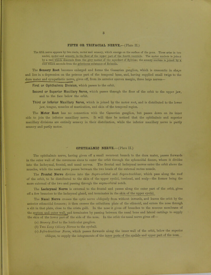 FIFTH OR TRIFACIAL NERVE.—(Plate II.) The fifth nerve appears bj' two roots, motor anil sensory, which emerge on the surface of the pons. These arise in two nuclei, motor and sensory, iji tliejloor of the upper jiart of the fourth ventricle. The motor nucleus is joinid by a root which .descetids from the grey matter of tlie aqueduct of Sylvius; the sensory nucleus is joined by a. root wliich ascends from the gelatinous substance of Rolando, The Sensory Root becomes enlarged and forms the Gasserian ganglion, -which is crescentic in shape and lies in a depression on the petrous part of tlie temporal bone, and, having supplied small twigs to the dura mater and sympathetic nerve, gives off, from its anterior convex margin, three large nerves— First or Ophthalmic Division, which passes to the orbit. Second or Superior Maxillary Nerve, which passes through the floor of the orbit to the upper jaw, and to the face below the orbit. Third or Inferior Maxillary Nerve, which is joined by the motor root, and is distributed to the lower jaw, tongue, muscles of mastication, and skin of the temporal region. The Motor Root has no connection with the Gasserian ganglion, but passes down on its inner side to join the inferior maxillary nerve. It will thus be noticed that the ophthalmic and superior maxillary divisions are entirely sensory iu their distribution, while the inferior maxillary nerve is partly sensory and partly motor. OPHTHALMIC NERVE.—(Plate II.) The ophthalmic nerve, having given off a small recurrent branch to the dura mater, passes forwards in the outer wall of the cavernous sinus to enter the orbit through the sphenoidal fissure, where it divides into the lachrymal, frontal, and nasal nerves. The frontal and lachrymal nerves enter the orbit above the muscles, while the nasal nerve passes between the two heads of the external rectus muscle. The Frontal Nerve divides into the Supra-orhital and Supra-trochlear, which pass along the roof of the orbit, to be distributed to the skin of the upper eyelid, ibrehead, and scalp—the former being the more external of the two and passing through the supra-orbital notch. The Lachrymal Nerve is external to the frontal and passes along the outer part of the orbit, gives off a few branches to the lachrymal gland, and terminates in the skin_of the upper eyelid^ The Nasal Nerve crosses the optic nerve obliquely from without inwards, and leaves the orbit by the anterior ethmoidal foramen; it then crosses the cribriform plate of the ethmoid, and enters the nose through a slit in that plate, close to the crista galli. In the nose it gives off branches to the mucous membrane of the septum and outer wall, and terminates by passing between the nasal bone and lateral cartilage to supply the skill uf the lower jiariof the side of the nose. In the orbit the nasal nerve gives off— (a) Seiifiori/ Root to the lenticular ganglion. (b) Two Long Ciliary Nerves to the eyeball. (<;) Iiifra-troclilear Nerve, which passes forwards along the inner wall of the orbit, below the superior obliiiue, to supply the integuments of the inner partsj)f_thg_ey.eli4s and upperjmrt of the nose.