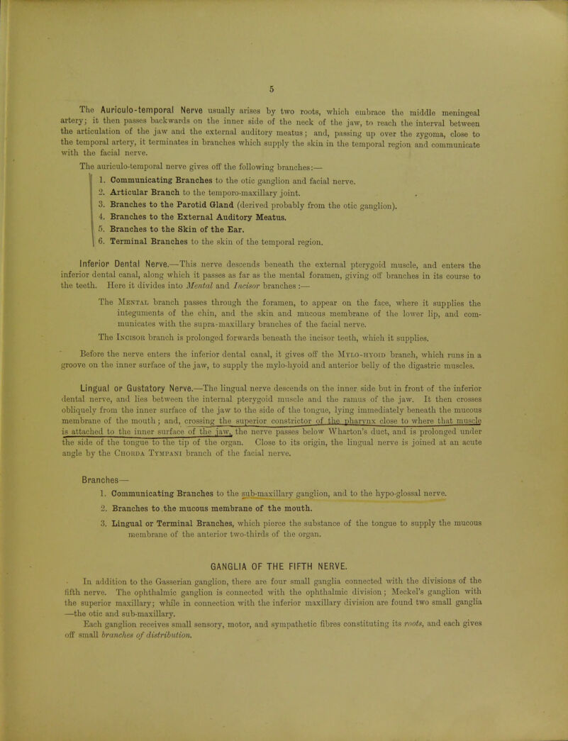 The Auriculo-temporal Nerve usually arises hy two roots, which embrace the middle meningeal artery; it tlien passes backwards on tlie inner side of the neck of the jaw, to reach the interval between the articulation of the jaw and the external auditory meatus; and, passing up over the zygoma, close to the temporal artery, it terminates in branches which supply the skin in the temporal region and communicate with the facial nerve. The auriculo-temporal nerve gives off the following branches:— 1. Communicating Branches to the otic ganglion and facial nerve. 2. Articular Branch to the temporo-maxillary joint. 3. Branches to the Parotid Gland (derived probably from the otic ganglion), 4. Branches to the External Auditory Meatus. 5. Branches to the Skin of the Ear. I 6. Terminal Branches to the skin of the temporal region. Inferior Dental Nerve.—This nerve descends beneath the external pterygoid muscle, and enters the inferior dental canal, along which it passes as far as the mental foramen, giving oil' branches in its course to the teeth. Here it divides into Mental and Incisor branches :— The Mental branch passes through the foramen, to appear on the face, where it supplies the integuments of the chin, and the skin and mucous membrane of the lower lip, and com- municates with the supra-maxillary branches of the facial nerve. The Incisor branch is prolonged forwards beneath the incisor teeth, which it supplies. Before the nerve enters the inferior dental canal, it gives off the jVIylo-hyoid branch, which runs in a groove on the inner surface of the jaw, to supply the mylo-hyoid and anterior belly of the digastric muscles. Lingual or Gustatory Nerve.—The lingual nerve descends on the inner side but in front of the inferior dental nerve, and lies between the internal pterygoid muscle and the ramus of the jaw. It then crosses obliquely from the inner surface of the jaw to the side of the tongue, lying immediately beneath the mucous membrane of the mouth; and, crossing the superior constrictor of the pharynx close to where that muscle is attached to the inner surface of the jaw,, the nerve passes below Wharton's duct, and is prolonged under the side of the tongue to the tip of tlie organ. Close to its origin, the lingual nerve is joined at an acute angle by the Chorda Tympani branch of tlie facial nerve. Branches— 1. Communicating Branches to the sub-maxillary ganglion, and to the hypo-glossal nerve. 2. Branches to the mucous membrane of the mouth. 3. Lingual or Terminal Branches, which pierce the substance of the tongue to supply the mucous membrane of the anterior two-thirds of the organ. GANGLIA OF THE FIFTH NERVE. In addition to the Gasserian ganglion, there are four small ganglia connected with the divisions of the fifth nerve. The ophthalmic ganglion is connected with the ophthalmic division; Meckel's ganglion with the superior maxillary; while in connection with the inferior maxiUary division are found two small ganglia —the otic and sub-maxillary. Each ganglion receives small sensory, motor, and sympathetic fibres constituting its rootn, and each gives off small branches of distribuHnn.