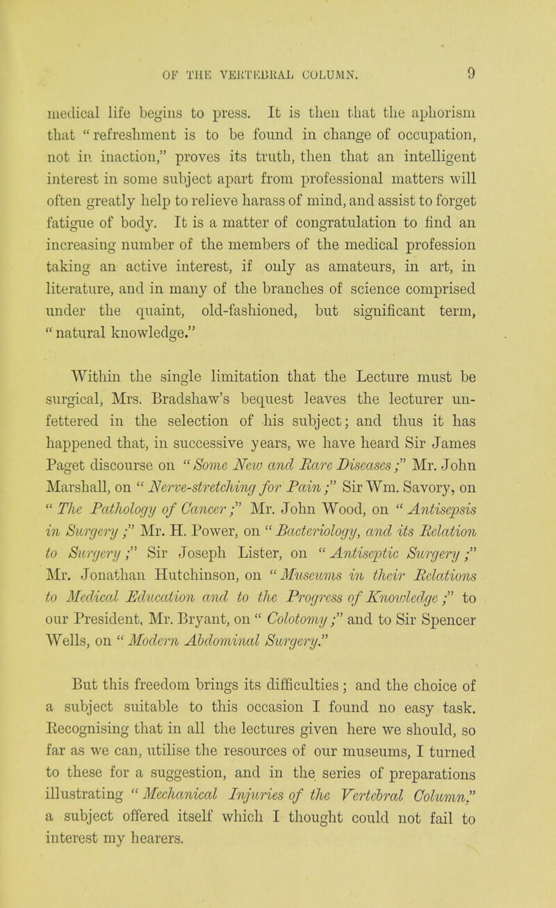medical life begins to press. It is then that the aphorism that  refreshment is to be found in change of occupation, not in inaction, proves its truth, then that an intelligent interest in some subject apart from professional matters will often greatly lielp to relieve harass of mind, and assist to forget fatigue of body. It is a matter of congratulation to find an increasing number of the members of the medical profession taking an active interest, if only as amateurs, in art, in literature, and in many of the branches of science comprised under the quaint, old-fashioned, but significant term,  natural knowledge. Witlim the single limitation that the Lecture must be surgical, Mrs. Bradsliaw's bequest leaves the lecturer un- fettered in the selection of his subject; and thus it has happened that, in successive years, we have heard Sir James Paget discourse on  Some New and Rare Diseases; Mr. John Marshall, on  Nerve-stretehing for Pain ; Sir Wm. Savory, on  Tlie Pathology of Cancer ; Mr. John Wood, on  Antisepsis in Surgery ; Mr. H. Power, on  Bacteriology, and its Relation to Surgery; Sir Joseph Lister, on  Antiseptic Surgery; Mr. Jonathan Hutchinson, on  Museums in their Relations to Medical Educcdion and to the Progress of Knoiuledgc; to our President, Mr. Bryant, on  Colotomy; and to Sir Spencer Wells, on Modern Abdominal Surgery But this freedom brings its difficulties; and the choice of a subject suitable to this occasion I found no easy task. Eecognising that in all the lectures given here we should, so far as we can, utilise the resources of our museums, I turned to these for a suggestion, and in the series of preparations illustrating  Mechanical Injuries of the Vertebral Column. a subject offered itself which I thought could not fail to interest my hearers.