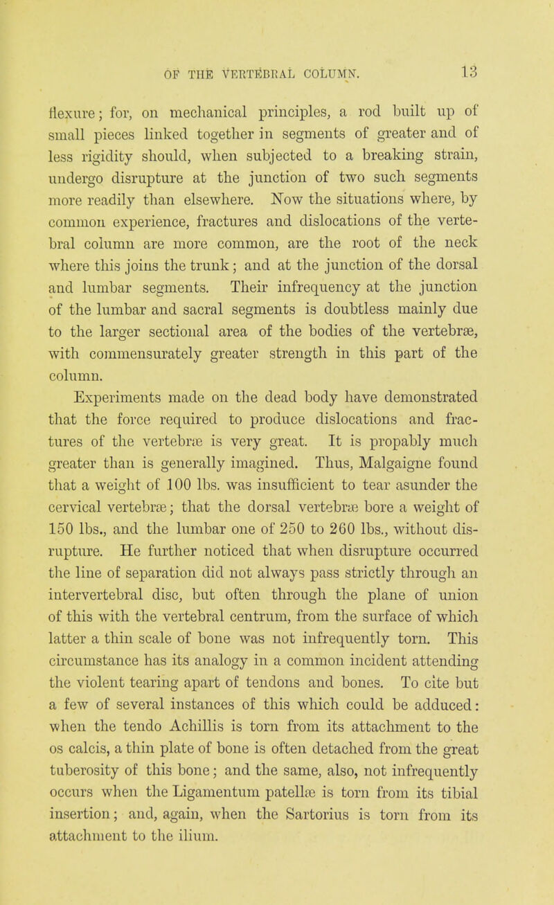 flexure; for, on mechanical principles, a rod built up of small pieces linked togetlier in segments of greater and of less rigidity should, when subjected to a breaking strain, undergo disrupture at the junction of two such segments more readily than elsewhere. Now the situations where, by common experience, fractures and dislocations of the verte- bral column are more common, are the root of the neck where this joins the trunk; and at the junction of the dorsal and lumbar segments. Their infrequency at the junction of the lumbar and sacral segments is doubtless mainly due to the larger sectional area of the bodies of the vertebrae, with commensurately greater strength in this part of the column. Experiments made on the dead body have demonstrated that the force required to produce dislocations and frac- tures of the vertebrte is very great. It is propably much greater than is generally imagined. Thus, Malgaigne found that a weight of 100 lbs. was insufficient to tear asunder the cervical vertebrae; that the dorsal vertebrae bore a weight of 150 lbs., and the lumbar one of 250 to 260 lbs., without dis- rupture. He further noticed that when disrupture occurred the line of separation did not always pass strictly through an intervertebral disc, but often through the plane of union of this with the vertebral centrum, from the surface of whicli latter a thin scale of bone was not infrequently torn. This circumstance has its analogy in a common incident attending the violent tearing apart of tendons and bones. To cite but a few of several instances of this which could be adduced: when the tendo Achillis is torn from its attachment to the OS calcis, a thin plate of bone is often detached from the great tuberosity of this bone; and the same, also, not infrequently occurs when the Ligamentum patella; is torn from its tibial insertion; and, again, when the Sartorius is torn from its attachment to the ilium.