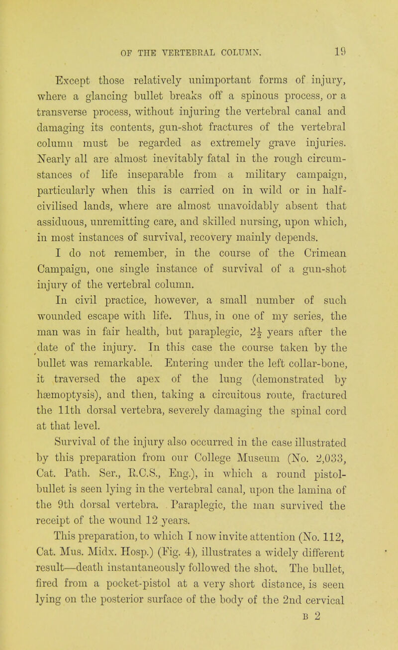 Except those relatively unimportant forms of injury, where a glancing bullet breaks off' a spinous process, or a transverse process, without injuring the vertebral canal and damao-ina' its contents, gun-shot fractures of the vertebral column must be regarded as extremely grave injuries. I^early all are almost inevitably fatal in the rough circum- stances of life inseparable from a military campaign, particularly when this is carried on in wild or in half- civilised lands, where are almost unavoidably absent that assiduous, unremitting care, and skilled nursing, upon which, in most instances of survival, recovery mainly depends. I do not remember, in the course of the Crimean Campaign, one single instance of survival of a gun-shot injury of the vertebral column. In civil practice, however, a small number of such wounded escape with life. Thus, in one of my series, the man was in fair health, but paraplegic, 2^ years after the date of the injury. In this case the course taken by the bullet was remarkable. Entering under the left collar-bone, it traversed the apex of the lung (demonstrated by haemoptysis), and then, taking a circuitous route, fractured the 11th dorsal vertebra, severely damaging the spinal cord at that level. Survival of the injury also occurred in the case illusti ated by this preparation from our College Museum (No. 2,033, Cat. Path. Ser,, E.C.S., Eng.), in -which a round pistol- bullet is seen lying in the vertebral canal, upon the lamina of the 9th dorsal vertebra. . Paraplegic, the man survived the receipt of the wound 12 years. This preparation, to which I now invite attention (No. 112, Cat. Mus. Midx. Hosp.) (Fig. 4), illustrates a widely different result—death instantaneously followed the shot. The bullet, fired from a pocket-pistol at a very short distance, is seen lying on the posterior surface of the body of the 2nd cervical B 2