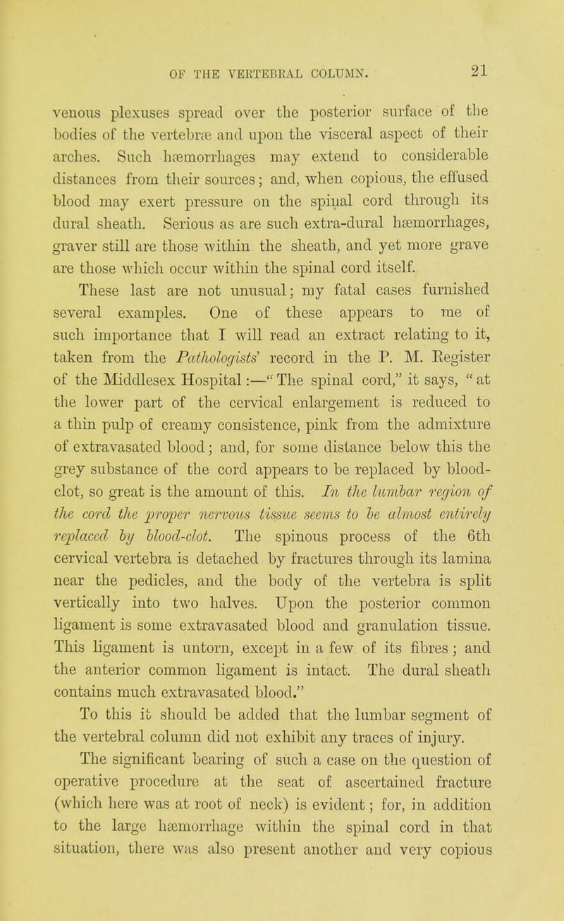 venous plexuses spread over the posterior surface of the bodies of the vertebrte and upon the visceral aspect of their arches. Such hnsmorrliages may extend to considerable distances from their sources; and, when copious, the effused blood may exert pressure on the spinal cord through its dural sheath. Serious as are such extra-dural hsemorrhages, graver still are those within the sheath, and yet more grave are those which occur within the spinal cord itself. These last are not unusual; my fatal cases furnished several examples. One of these appears to me of such importance that I will read an extract relating to it, taken from the Pathologists' record in the P. M. Eegister of the Middlesex Hospital:— The spinal cord, it says,  at the lower part of the cervical enlargement is reduced to a thin pulp of creamy consistence, pink from the admixture of extravasated blood; and, for some distance below this the grey substance of the cord appears to be replaced by blood- clot, so great is the amount of this. In the lumbar region of the cord the proper nervous tissue seems to he almost entirely replaced hy blood-clot. The spinous process of the 6 th cervical vertebra is detached by fractures through its lamina near the pedicles, and the body of the vertebra is split vertically into two halves. Upon the posterior common ligament is some extravasated blood and granulation tissue. This ligament is untorn, except in a few of its fibres; and the anterior common ligament is intact. The dural sheath contains much extravasated blood. To this it should be added that the lumbar segment of the vertebral column did not exhibit any traces of injury. The significant bearing of such a case on the question of operative procedure at the seat of ascertained fracture (which here was at root of neck) is evident; for, in addition to the large haemorrhage within the spinal cord in that situation, there was also present another and very copious