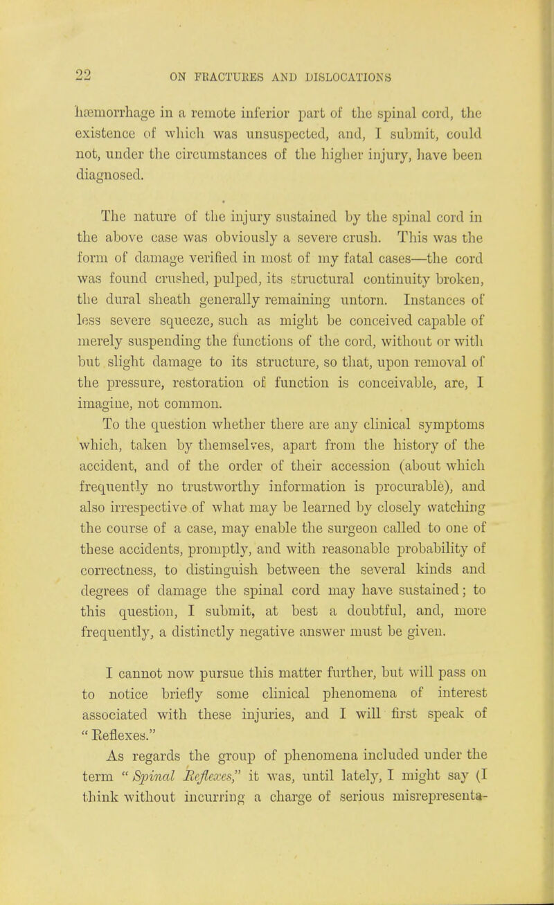 liasmorrhage in a remote inferior part of the spinal cord, the existence of which was unsuspected, and, I submit, could not, under tlie circumstances of the higher injury, have been diagnosed. The nature of the injury sustained by the spinal cord in the above case was obviously a severe crush. This was the form of damage verified in most of my fatal cases—the cord was found crushed, pulped, its structural continuity broken, the dural sheath generally remaining untorn. Instances of less severe squeeze, such as might be conceived capable of merely suspending the functions of the cord, without or with but slight damage to its structure, so that, upon removal of the pressure, restoration of function is conceivable, are, I imagine, not common. To the question whether there are any clinical symptoms which, taken by themselves, apart from the history of the accident, and of the order of their accession (about which frequently no trustworthy information is procurable), and also irrespective of what may be learned by closely watching the course of a case, may enable the surgeon called to one of these accidents, promptly, and with reasonable probability of correctness, to distinguish between the several kinds and degrees of damage the spinal cord may have sustained; to this question, I submit, at best a doubtful, and, more frequently, a distinctly negative answer must be given. I cannot now pursue this matter further, but will pass on to notice briefly some clinical phenomena of interest associated with these injuries, and I will first speak of  Eeflexes. As regards the group of phenomena included under the term  Spinal Rcfiexes it was, until lately, I might say (I think without incurring a charge of serious misrepresenta-