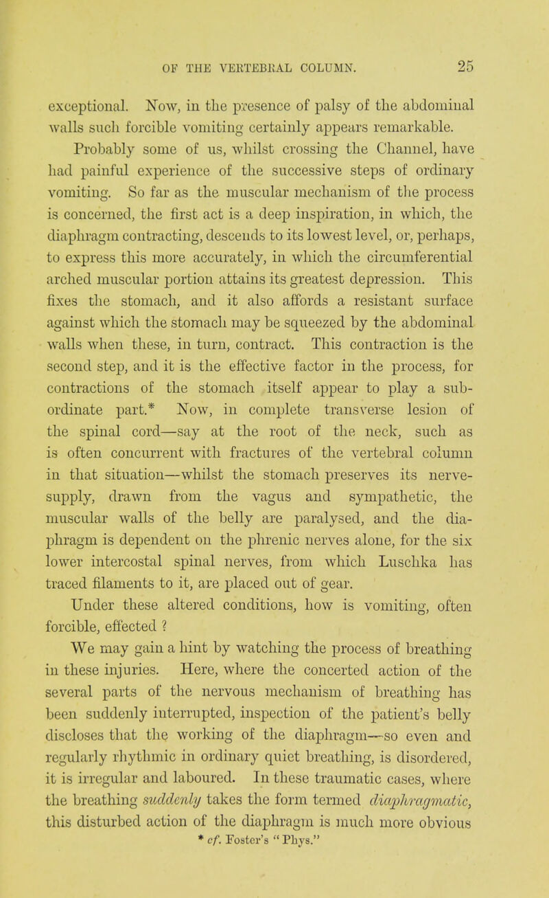 exceptional. Now, in the presence of palsy of the abdominal walls such forcible vomiting certainly appears remarkable. Probably some of us, whilst crossing the Channel, have had painful experience of the successive steps of ordinary vomiting. So far as the muscular mechanism of the process is concerned, the first act is a deep inspiration, in which, the diaphragm contracting, descends to its lowest level, or, perhaps, to express this more accurately, in which the circumferential arched muscular portion attains its greatest depression. This fixes the stomach, and it also affords a resistant surface against which the stomach may be squeezed by the abdominal walls when these, in turn, contract. This contraction is the second step, and it is the effective factor in tlie process, for contractions of the stomach itself appear to play a sub- ordinate part.* Now, in complete transverse lesion of the spinal cord—say at the root of the neck, such as is often concurrent with fractures of the vertebral column in that situation—whilst the stomach preserves its nerve- supply, drawn from the vagus and sympathetic, the muscular walls of the belly are paralysed, and the dia- phragm is dependent on the phrenic nerves alone, for the six lower intercostal spinal nerves, from which Luschka has traced filaments to it, are placed out of gear. Under these altered conditions, how is vomiting, often forcible, effected ? We may gain a hint by watching the process of breathing in these injuries. Here, where the concerted action of the several parts of the nervous mechanism of breathing has been suddenly interrupted, inspection of the patient's belly discloses that the working of the diaj)hragm—so even and regularly rliythmic in ordinary quiet breathing, is disordered, it is irregular and laboured. In these traumatic cases, where the breathing suddenly takes the form termed dicqjhragmatic, this disturbed action of the diaphragm is much more obvious * cf. Foster's  Pbys.