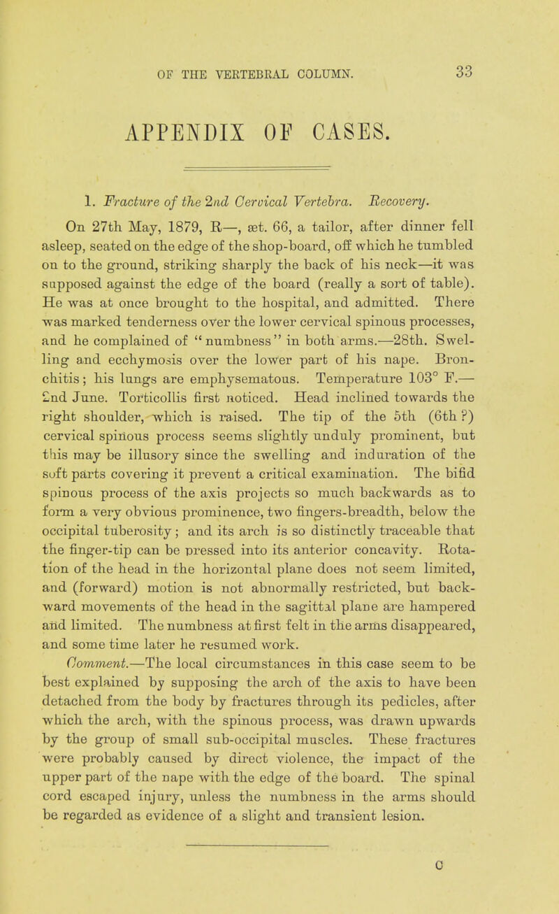 APPENDIX OF CASES. 1. Fracture of the 2nd Cervical Vertebra. Recovery. On 27th May, 1879, R—, set. 66, a tailor, after dinner fell asleep, seated on the edge of the shop-board, off which he tumbled on to the ground, striking sharply the back of his neck—it was supposed against the edge of the board (really a sort of table). He was at once brought to the hospital, and admitted. There ■was marked tenderness over the lower cervical spinous processes, and he complained of numbness in both arms.—28th. Swel- ling a,nd ecchymosis over the lower part of his nape. Bron- chitis ; his lungs are emphysematous. Temperature 103° F.— £nd June. Torticollis first noticed. Head inclined towards the right shoulder, which is raised. The tip of the 5th (6th ?) cervical spinous process seems slightly unduly prominent, but this may be illusory since the swelling and induration of the Soft parts covering it prevent a critical examination. The bifid spinous process of the axis projects so much backwards as to form a very obvious prominence, two fingers-breadth, below the occipital tuberosity; and its arch is so distinctly traceable that the finger-tip can be pressed into its anterior concavity. Rota- tion of the head in the horizontal plane does not seem limited, and (forward) motion is not abnormally restricted, but back- ward movements of the head in the sagittal plane are hampered aiid limited. The numbness at first felt in the arms disappeared, and some time later he resumed work. Comment.—The local circumstances in this case seem to be best explained by supposing the arch of the axis to have been detached from the body by fractures through its pedicles, after which the arch, with the spinous process, was draw^n upwards by the group of small sub-occipital muscles. These fractures were probably caused by direct violence, the impact of the upper part of the nape with the edge of the board. The spinal cord escaped injury, unless the numbness in the arms should be regarded as evidence of a slight and transient lesion. 0