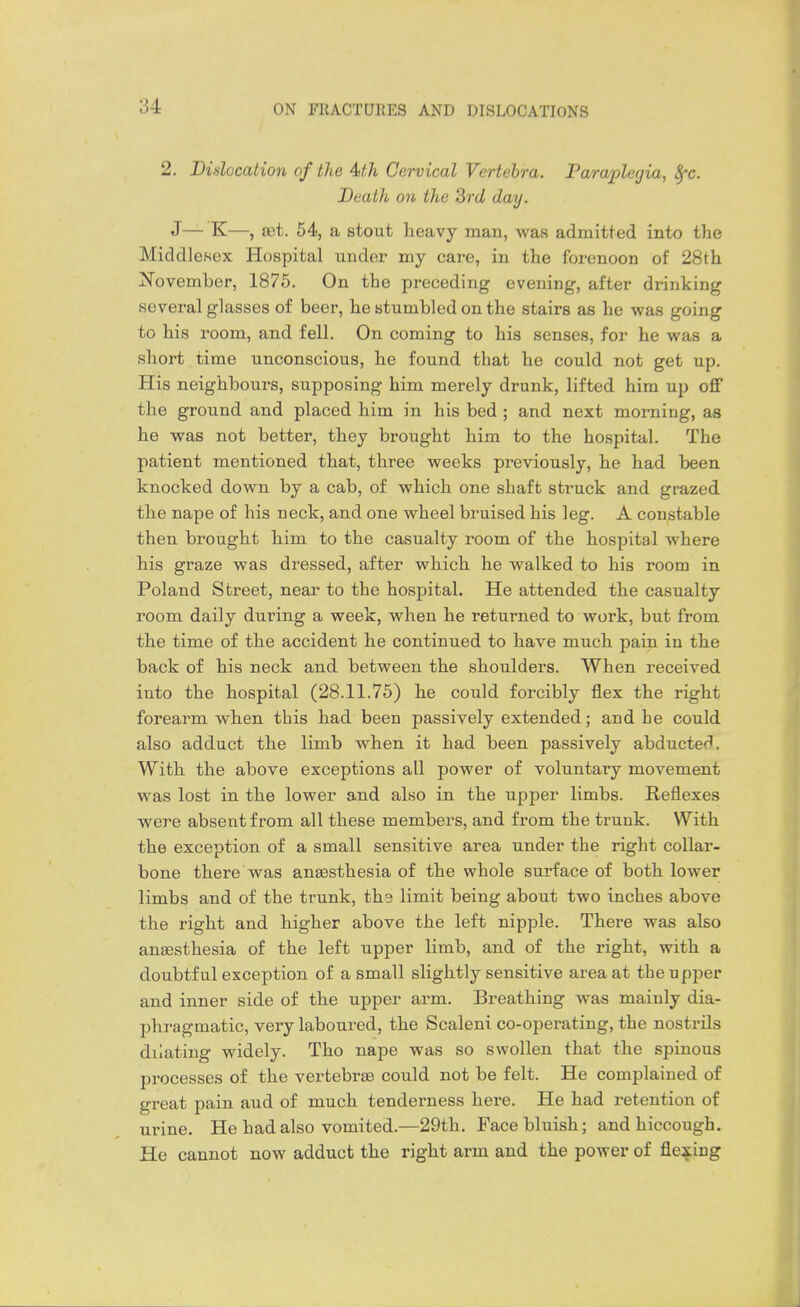 2. Didocation of the Aith Cervical Vertebra. Paraplegia, ^c. Death on the 3rd day. J— K—, set. 54, a stout heavy man, was admitted into the Middlesex Hospital under my care, in the forenoon of 28th November, 1875. On the preceding evening, after drinking several glasses of beer, he stumbled on the stairs as he was going to his room, and fell. On coming to his senses, for he was a short time unconscious, he found that he could not get up. His neighbours, supposing him merely drunk, lifted him up off the ground and placed him in his bed ; and next morning, as he was not better, they brought him to the hospital. The patient mentioned that, three weeks previously, he had been knocked down by a cab, of which one shaft struck and grazed the nape of his neck, and one wheel bruised his leg. A constable then brought him to the casualty room of the hospital where his graze was dressed, after which he walked to his room in Poland Street, near to the hospital. He attended the casualty room daily during a week, when he returned to work, but from the time of the accident he continued to have much pain in the back of his neck and between the shoulders. When received into the hospital (28.11.75) he could forcibly flex the right forearm when this had been passively extended; and he could also adduct the limb when it had been passively abducted. With the above exceptions all power of voluntary movement was lost in the lower and also in the upper limbs. Reflexes were absent from all these members, and from the trunk. With the exception of a small sensitive area under the right collar- bone there was anaesthesia of the whole surface of both lower limbs and of the trunk, ths limit being about two inches above the right and higher above the left nipple. There was also anesthesia of the left upper limb, and of the right, with a doubtful exception of a small slightly sensitive area at thenpper and inner side of the upper arm. Breathing was mainly dia- phragmatic, very laboured, the Scaleni co-operating, the nostrils dilating widely. Tho nape was so swollen that the spinous processes of the vertebrjB could not be felt. He complained of great pain aud of much tenderness here. He had retention of urine. He had also vomited.—29th. Face bluish; and hiccough. He cannot now adduct the right arm and the power of flexing