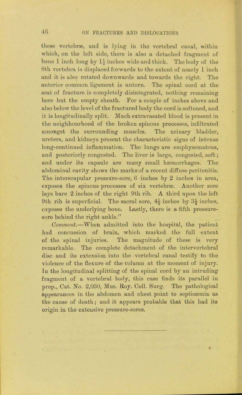 these vertebras, and is lying in the vertebral canal, wltliin which, on the left side, there is also a detached fragment of bone 1 inch long by 1^ inches wide and thick. The body of the 8th vertebra is displaced forwards to the extent of nearly 1 inch and it is also rotated downwards and towards the right. The anterior common ligament is untorn. The spinal cord at the seat of fracture is completely disintegrated, nothing remaining here but the empty sheath. For a couple of inches above and also below the level of the fractured body the cord is softened, and it is longitudinally splits Much extravasated blood is present in the neighbourhood of the broken spinous processes, infiltrated amongst the surrounding muscles. The urinary bladder, ureters, and kidneys present the characteristic signs of intense long-continued inflammation. The lungs are emphysematous, and posteriorly congested. The liver is large, congested, soft; and under its capsule are many small haemorrhages. The abdominal cavity shows the marks of a recent diffuse peritonitis. The interscapular pressure-sore, 6 inches by 2 inches in area, exposes the spinous processes of six vertebrae. Another sore lays bare 2 inches of the right 9th rib. A third upon the left 9th rib is superficial. The sacral sore, 4^ inches by 3^ inches, exposes the underlying bone. Lastly, there is a fifth pressure- sore behind the right ankle. Comment.—When admitted into the hospital, the patient had concussion of brain, which marked the full extent of the spinal injuries. The magnitude of these is very remarkable. The complete detachment of the intervertebral disc and its extension into the vertebral canal testify to the violence of the flexure of the column at the moment of injury. In the longitudinal splitting of the spinal cord by an intruding fragment of a vertebral body, this case finds its parallel in prep.. Cat. No. 2,030, Mus. Roy. Coll. Surg. The pathological appearances in the abdomen and chest point to septicEemia as the cause of death; and it appears probable that this had its origin in the extensive pressure-sores.