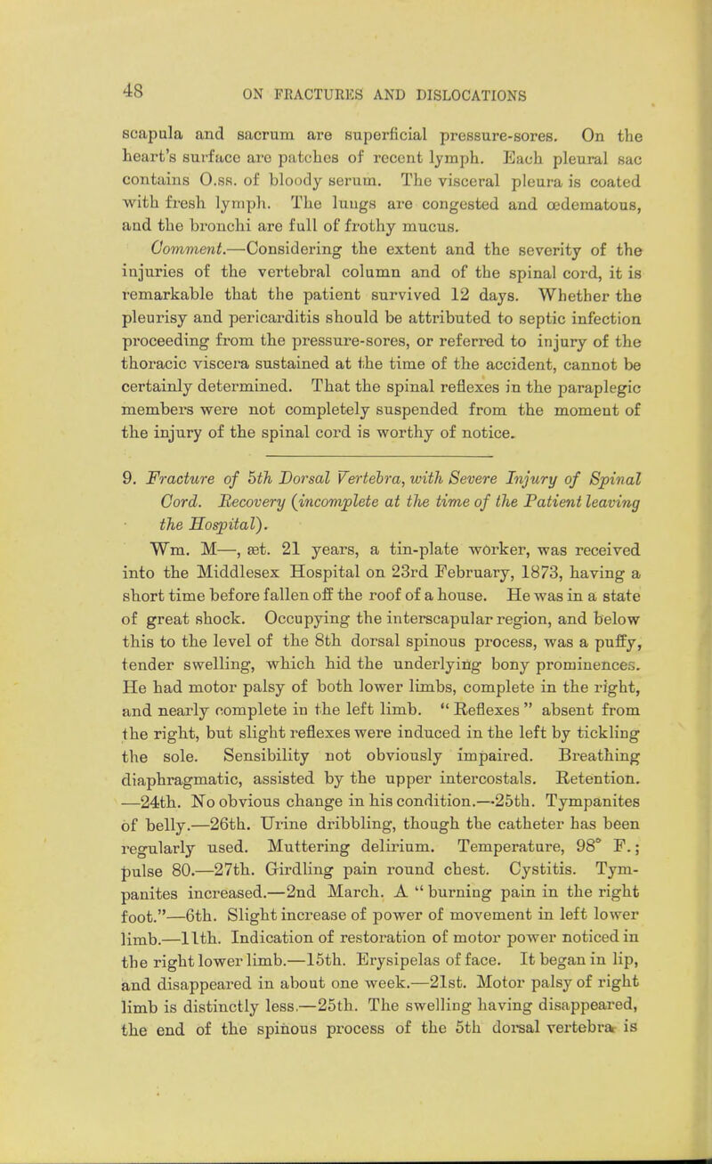 scapula and sacrum are superficial pressure-sores. On the heart's surface are patches of recent lymph. Each pleural sac contains O.sr. of bloody serum. The visceral pleura is coated with fresh lymph. The luugs are congested and cedematous, and the bronchi are full of frothy mucus. Comment.—Considering the extent and the severity of the injuries of the vertebral column and of the spinal cord, it is remarkable that the patient survived 12 days. Whether the pleurisy and pericarditis should be attributed to septic infection proceeding from the pressure-sores, or referred to injury of the thoracic viscera sustained at the time of the accident, cannot be certainly determined. That the spinal reflexes in the paraplegic members were not completely suspended from the moment of the injury of the spinal cord is worthy of notice, 9. Fracture of 5th Dorsal Vertebra, with Severe Injury of Spinal Cord. Recovery {incomplete at the time of the Patient leaving the Hospital). Wm. M—, ffit. 21 years, a tin-plate worker, was received into the Middlesex Hospital on 23rd February, 1873, having a short time before fallen off the roof of a house. He was in a state of great shock. Occupying the interscapular region, and below this to the level of the 8th dorsal spinous process, was a puffy, tender swelling, which hid the underlying bony prominences. He had motor palsy of both lower limbs, complete in the right, and nearly complete in the left limb.  Reflexes  absent from the right, but slight reflexes were induced in the left by tickling the sole. Sensibility not obviously impaired. Breathing diaphragmatic, assisted by the upper intercostals. Retention. —24th. No obvious change in his condition.—25th. Tympanites of belly.—26th. Urine dribbling, though the catheter has been regularly used. Muttering delirium. Temperature, 98* F.; pulse 80.—27th. Girdling pain round chest. Cystitis. Tym- panites increased.—2nd March. A  burning pain in the right foot.—6th. Slight increase of power of movement in left lower limb.—11th. Indication of restoration of motor power noticed in the right lower limb.—15th. Erysipelas of face. It began in lip, and disappeared in about one week.—21st. Motor palsy of right limb is distinctly less.—25th. The swelling having disappeared, the end of the spinous process of the 5th dorsal vertebrai is