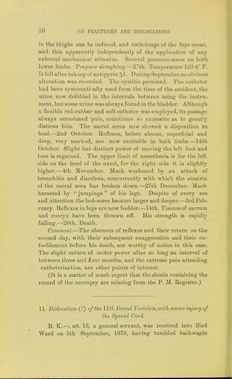 in the tliiglis can bo induced, and twitchings of the legs occur, and this apparently independently of the application of any external mechanical stimulus. Several preesure-soi-es on both lower limbs. Prepuce sloughing.—27th. Temperature 103'4!° F. It fell after taking of antipyrin 5!- During September no obvious alteration was recoi'ded. The cystitis pei-sisted. The catheter had been systematically used from the time of the accident, the urine now dribbled in the intervals between using the instru- ment, but some urine was always found in the bladder. Although a flexible red-rubber and soft catheter was employed, its passage always occasioned pain, sometimes so excessive as to greatly distress him. The sacral soi'es now showed a disposition to heal.—2nd October. Reflexes, before absent, superficial and deep, very marked, are now excitable in both limbs.—14th October. Slight but distinct power of moving the left foot and toes is regained. The upper limit of anaesthesia is for the left side on the level of the navel, for the right side it is slightly higher.—ith November. Much weakened by an attack of bronchitis and diarrhoea, concurrently with which the cicatrix of the sacral sore has broken down.—'27th December. Much harassed by jurapings of his legs. Despite of every are and attention the bed-sores became larger and deeper.—3rd Feb- ruary. Reflexes in legs are now feebler,—'14th. Tissues of sacrum and coccyx have been thrown off. His strength is rapidly failing.—28th. Death. Gommsnt.—The absences of reflexes and their return on the second day, with their subsequent exaggeration and their en- feeblement before his death, are worthy of notice in this case. The slight return of motor power after so long an interval of between three and four months, and the extreme pain attending catheterisation, are other points of interest. (It is a matter of much regret that the sheets containing the record of the necropsy are missing from the P. M. Register.) 11. Dislocation (?) of the llth Dorsal Vertebra,with severe injury of the Spinal Cord. R. K.—, set. 16, a general servant, was received into Bird Ward on 5th September, 1879, having tumbled backwards