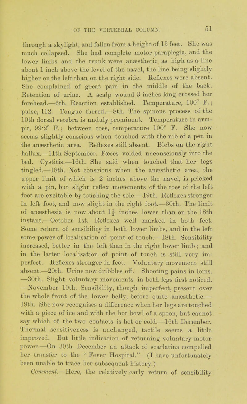 through a skylight, and fallen from a height of 15 feet. She was much collapsed. She had complete motor paraplegia, and the lower limbs and the trunk were anaesthetic as high as a line about 1 inch above the level of the navel, the line being slightly hio-her on the left than on the right side. Reflexes were absent. She complained of great pain in the middle of the back. Retention of urine. A scalp wound 3 inches long crossed her forehead.—6th. Reaction established. Temperature, 100° F.; pulse, 112. Tongue furred.—8th. The spinous process of the lOth dorsal vetebra is unduly prominent. Temperature in arm- pit, 99-2° F.; between toes, temperature 100^ F. She now seems slightly conscious when touched with the nib of a pen in the anaesthetic area. Reflexes still absent. Blebs on the right hallux.—11th September. Faeces voided unconsciously into the bed. Cystitis.—16th. She said when touched that her legs tingled.—18th. Not conscious when the anaesthetic area, the upper limit of which is 2 inches above the navel, is pricked with a pin, but slight reflex movements of the toes of the left foot are excitable by touching the sole.—19th. Reflexes stronger in left foot, and now slight in the right foot.—30th. The limit of anaesthesia is now about 1| inches lower than on the 18th instant.—October 1st. Reflexes well marked in both feet. Some retmm of sensibility in both lower limbs, and in the left some power of localisation of point of touch.—18th. Sensibility increased, better in the left than in the right lower limb ; and in the latter localisation of point of touch is still very im- perfect. Reflexes stronger in feet. Voluntary movement still absent.—20th. Urine now dribbles off. Shooting pains in loins. —30th. Slight voluntary movements in both legs first noticed. —November 10th. Sensibility, though imperfect, present over the whole front of the lower belly, before quite anaesthetic.— 19th. She now recognises a difference when her legs are touched with a piece of ice and with the hot bowl of a spoon, but cannot say which of the two contacts is hot or cold.—16th December. Thermal sensitiveness is unchanged, tactile seems a little improved. But little indication of returning voluntary motor power.—On 30th December an attack of scarlatina compelled her transfer to the Fever Hospital. (I have unfortunately been unable to trace her subsequent history.) Comment.—Here, the relatively early return of sensibility