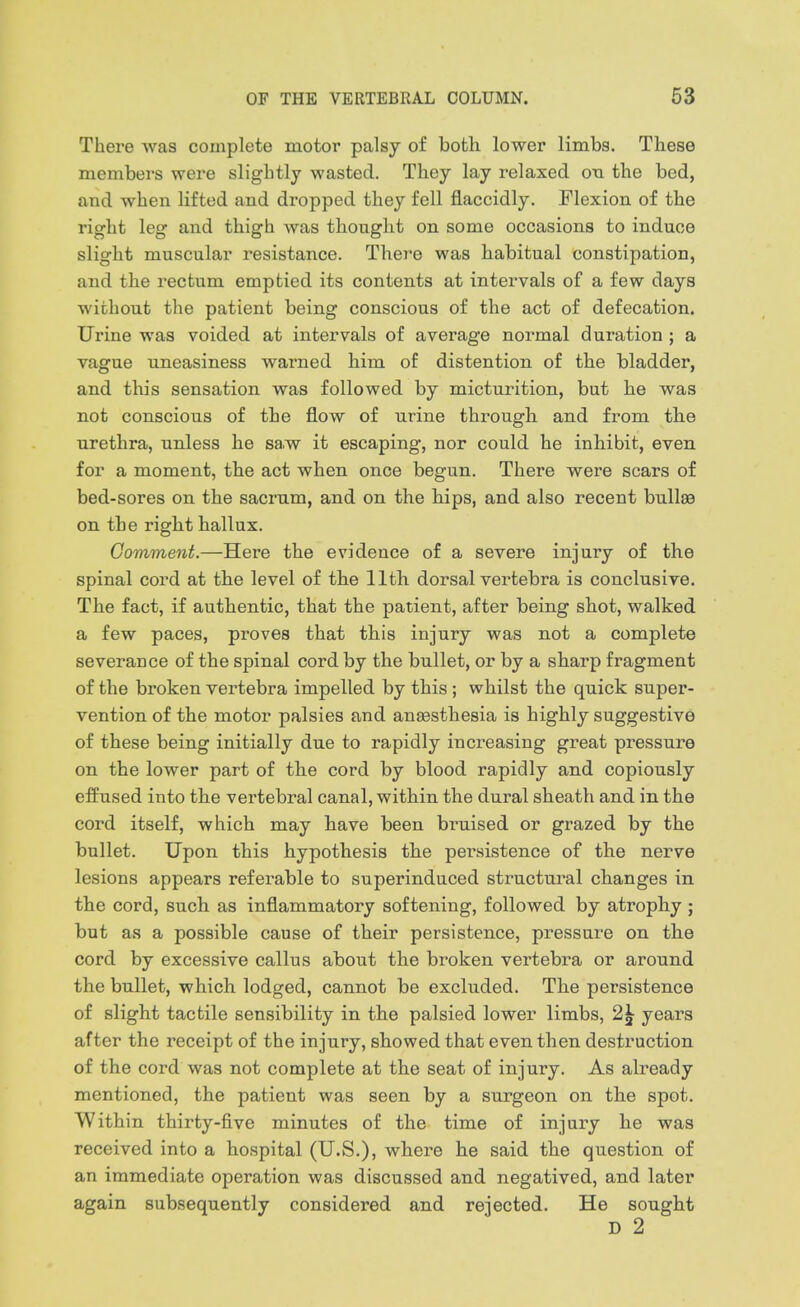 There was complete motor palsy of both lower limbs. These members were slightly wasted. They lay relaxed oq the bed, and when lifted and dropped they fell flaccidly. Flexion of the right leg and thigh was thought on some occasions to induce slight muscular resistance. There was habitual constipation, and the rectum emptied its contents at intervals of a few days without the patient being conscious of the act of defecation. Urine was voided at intervals of average normal duration ; a vague uneasiness warned him of distention of the bladder, and this sensation was followed by micturition, but he was not conscious of the flow of urine through and from the urethra, unless he sa.w it escaping, nor could he inhibit, even for a moment, the act when once begun. There were scars of bed-sores on the sacrum, and on the hips, and also recent bullae on the right hallux. Comment.—Here the evidence of a severe injury of the spinal cord at the level of the 11th dorsal vertebra is conclusive. The fact, if authentic, that the patient, after being shot, walked a few paces, proves that this injury was not a complete severance of the spinal cord by the bullet, or by a sharp fragment of the broken vertebra impelled by this ; whilst the quick super- vention of the motor palsies and anaesthesia is highly suggestive of these being initially due to rapidly increasing great pressure on the lower part of the cord by blood rapidly and copiously effused into the vertebral canal, within the dural sheath and in the cord itself, which may have been bruised or grazed by the bullet. Upon this hypothesis the persistence of the nerve lesions appears referable to superinduced structural changes in the cord, such as inflammatory softening, followed by atrophy ; but as a possible cause of their persistence, pressure on the cord by excessive callus about the broken vertebra or around the bullet, which lodged, cannot be excluded. The persistence of slight tactile sensibility in the palsied lower limbs, 2^ years after the receipt of the injury, showed that even then destruction of the cord was not complete at the seat of injury. As already mentioned, the patient was seen by a surgeon on the spot. Within thirty-five minutes of the time of injury he was received into a hospital (U.S.), where he said the question of an immediate operation was discussed and negatived, and later again subsequently considered and rejected. He sought D 2