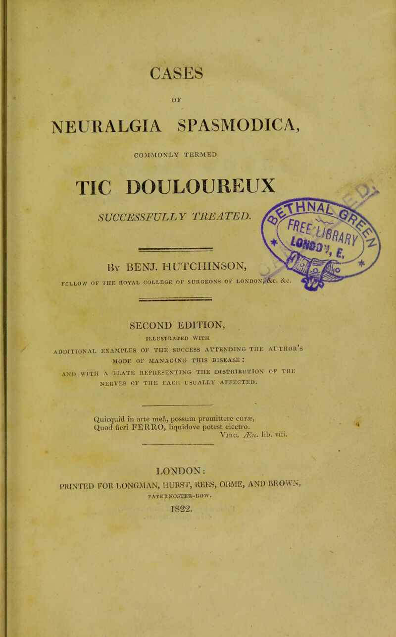 OF NEURALGIA SPASMODICA, COMMONLY TERMED TIC DOULOUREUX SUCCESSFULLY TREATED. By BENJ. HUTCHINSON, FELLOW OF THE ROYAL COLLEGE OF SURGEONS OF LONDONjfwC. &C SECOND EDITION, ILLUSTRATED WITH ADDITIONAL EXAMPLES OF THE SUCCESS ATTENDING THE AUTHOIt's MODE OF MANAGING THIS DISEASE : AND WITH A PLATE REPRESENTING THE DISTRIBUTION OF THE NERVES OF THE FACE USUALLY AFFECTED. Quicquid in arte mea, possum promittere curre, Quod fieri FERRO, liquidove potest electro. Virg. JEn. lib. viii. LONDON: PRINTED FOR LONGMAN, HURST, REES, ORME, AND BROWN, PATERNOSTER-ROW. 1822.