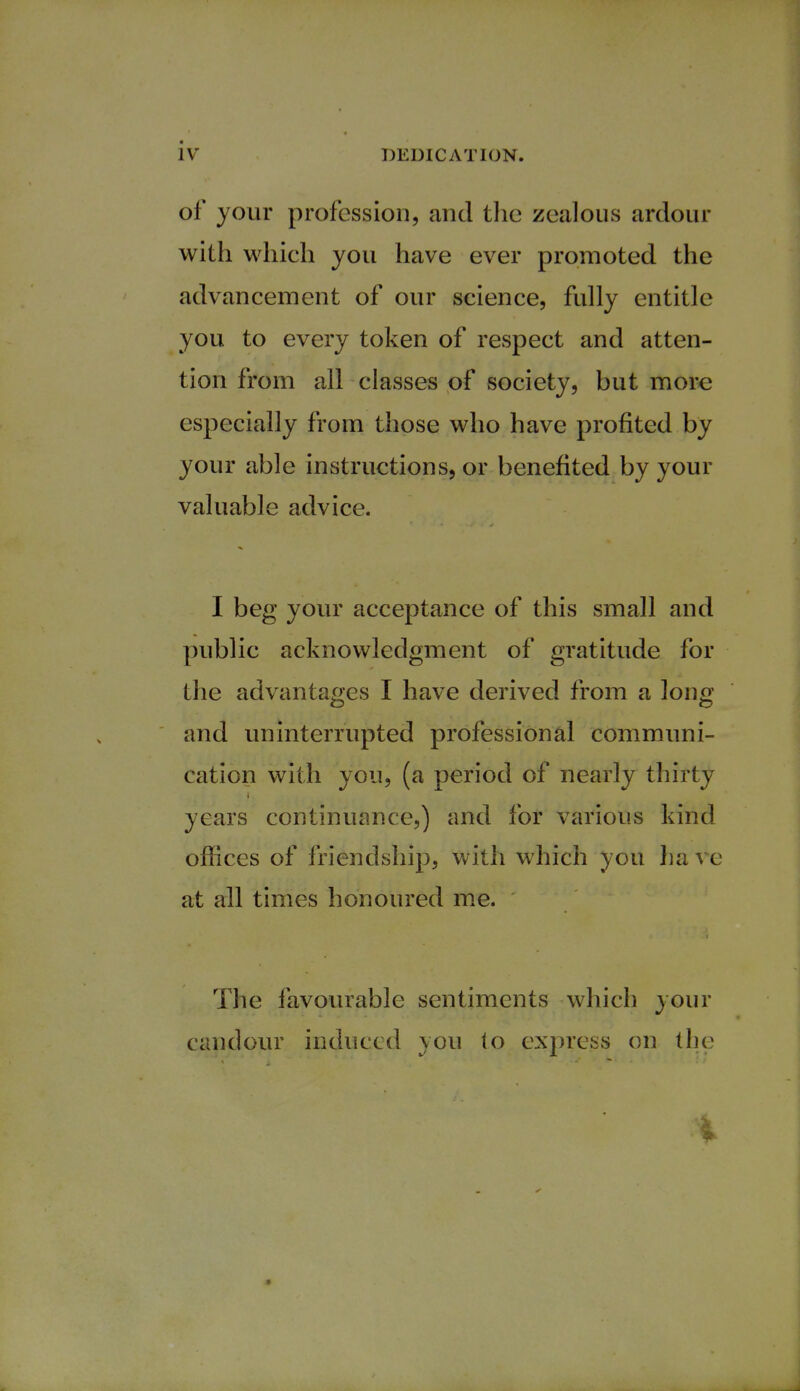 Of your profession, and the zealous ardour with which you have ever promoted the advancement of our science, fully entitle you to every token of respect and atten- tion from all classes of society, but more especially from those who have profited by your able instructions, or benefited by your valuable advice. I beg your acceptance of this small and public acknowledgment of gratitude for the advantages I have derived from a long and uninterrupted professional communi- cation with you, (a period of nearly thirty years continuance,) and for various kind offices of friendship, with which you ha ve at all times honoured me. The favourable sentiments which your candour induced you lo express on the