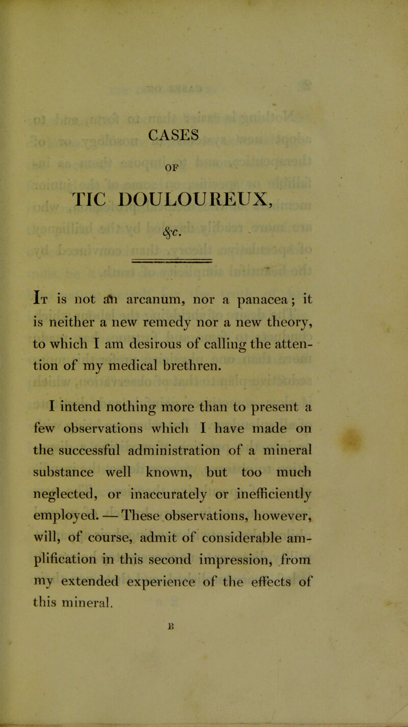 CASES OF TIC DOULOUREUX, It is not aYi arcanum, nor a panacea; it is neither a new remedy nor a new theory, to which I am desirous of calling the atten- tion of my medical brethren. I intend nothing more than to present a few observations which I have made on the successful administration of a mineral substance well known, but too much neglected, or inaccurately or inefficiently employed. — These observations, however, will, of course, admit of considerable am- plification in this second impression, from my extended experience of the effects of this mineral. B