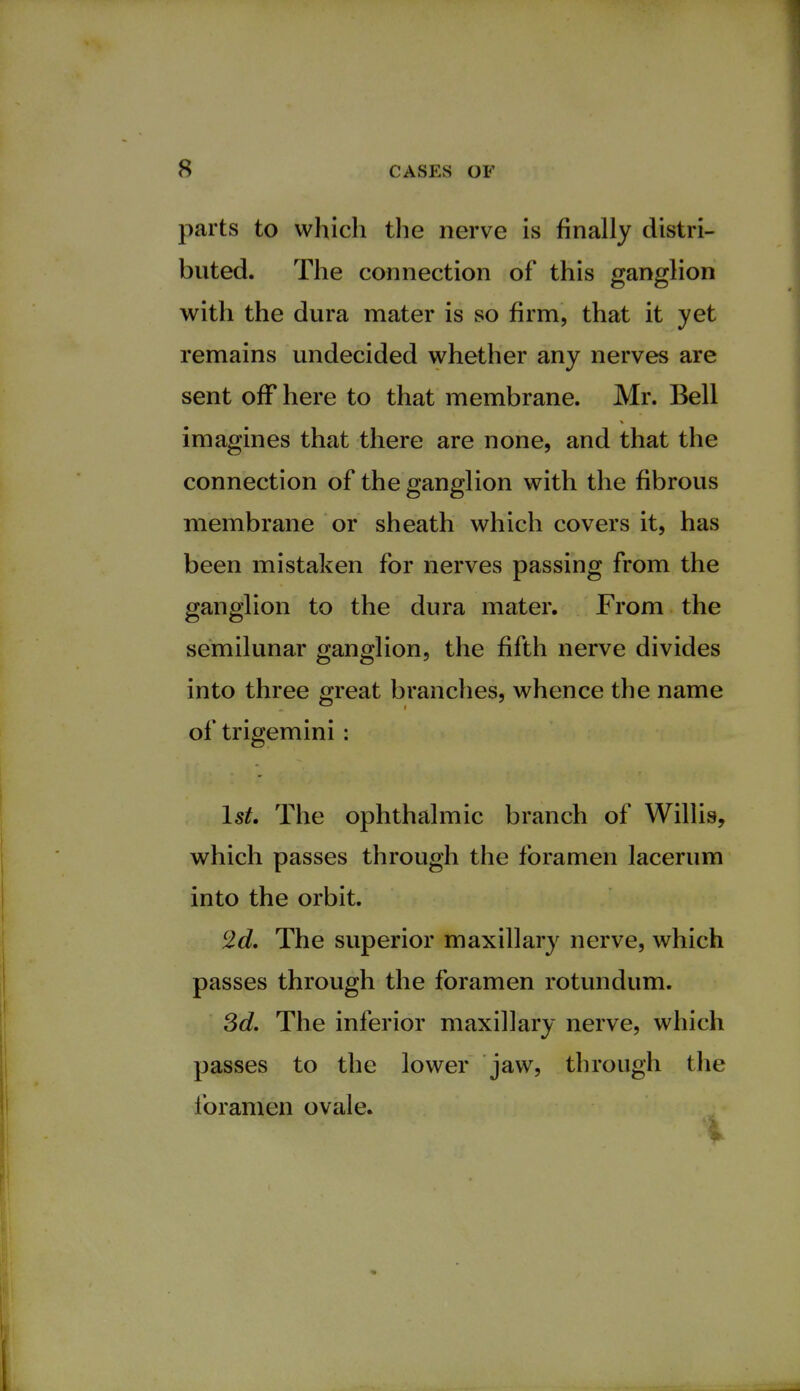 s parts to which the nerve is finally distri- buted. The connection of this ganglion with the dura mater is so firm, that it yet remains undecided whether any nerves are sent off here to that membrane. Mr. Bell imagines that there are none, and that the connection of the ganglion with the fibrous membrane or sheath which covers it, has been mistaken for nerves passing from the ganglion to the dura mater. From the semilunar ganglion, the fifth nerve divides into three great branches, whence the name of trigemini : 1st. The ophthalmic branch of Willis, which passes through the foramen lacerum into the orbit. 2d. The superior maxillary nerve, which passes through the foramen rotundum. 3d. The inferior maxillary nerve, which passes to the lower jaw, through the foramen ovale. %