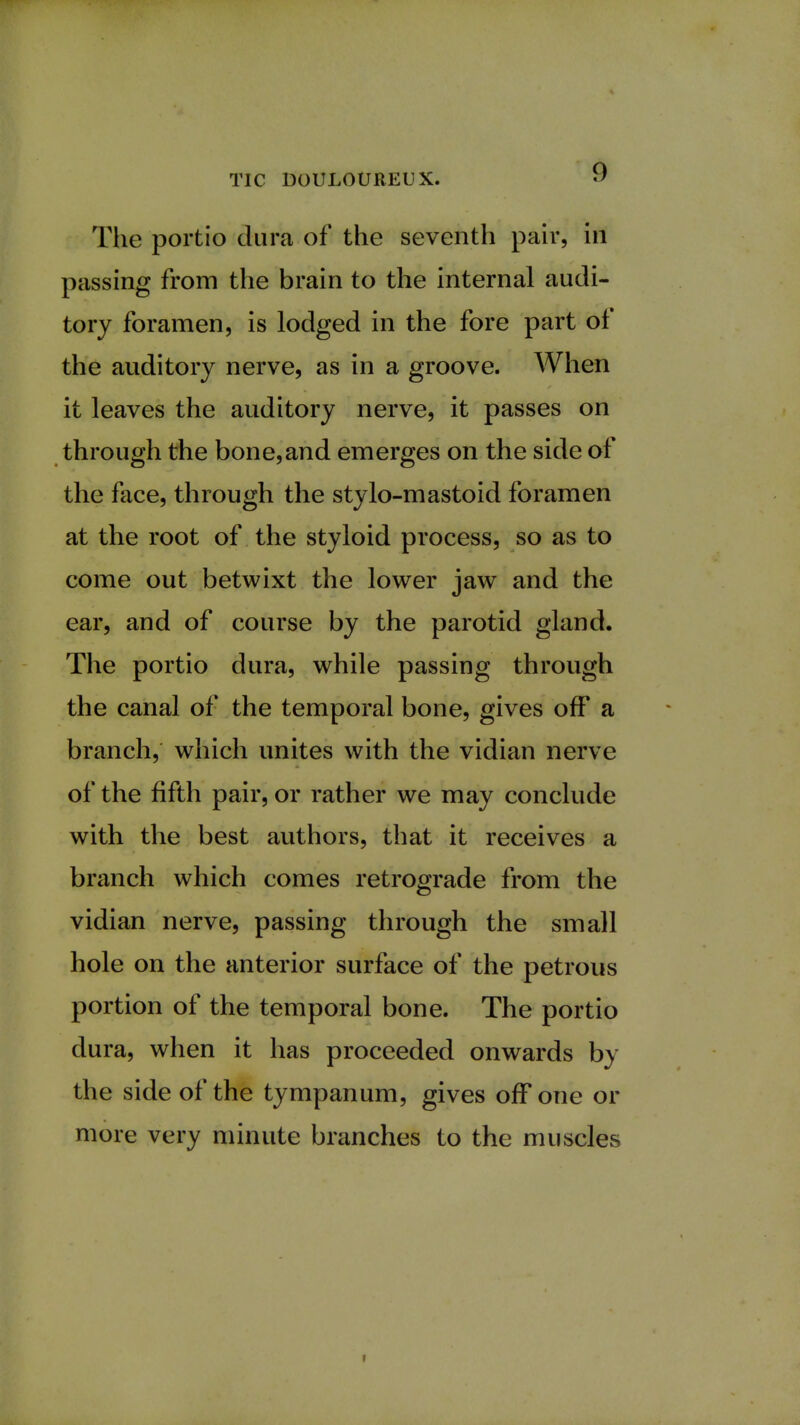 The portio dura of the seventh pair, in passing from the brain to the internal audi- tory foramen, is lodged in the fore part of the auditory nerve, as in a groove. When it leaves the auditory nerve, it passes on through the bone,and emerges on the side of the face, through the stvlo-mastoid foramen at the root of the styloid process, so as to come out betwixt the lower jaw and the ear, and of course by the parotid gland. The portio dura, while passing through the canal of the temporal bone, gives off a branch, which unites with the vidian nerve of the fifth pair, or rather we may conclude with the best authors, that it receives a branch which comes retrograde from the vidian nerve, passing through the small hole on the anterior surface of the petrous portion of the temporal bone. The portio dura, when it has proceeded onwards by the side of the tympanum, gives off one or more very minute branches to the muscles