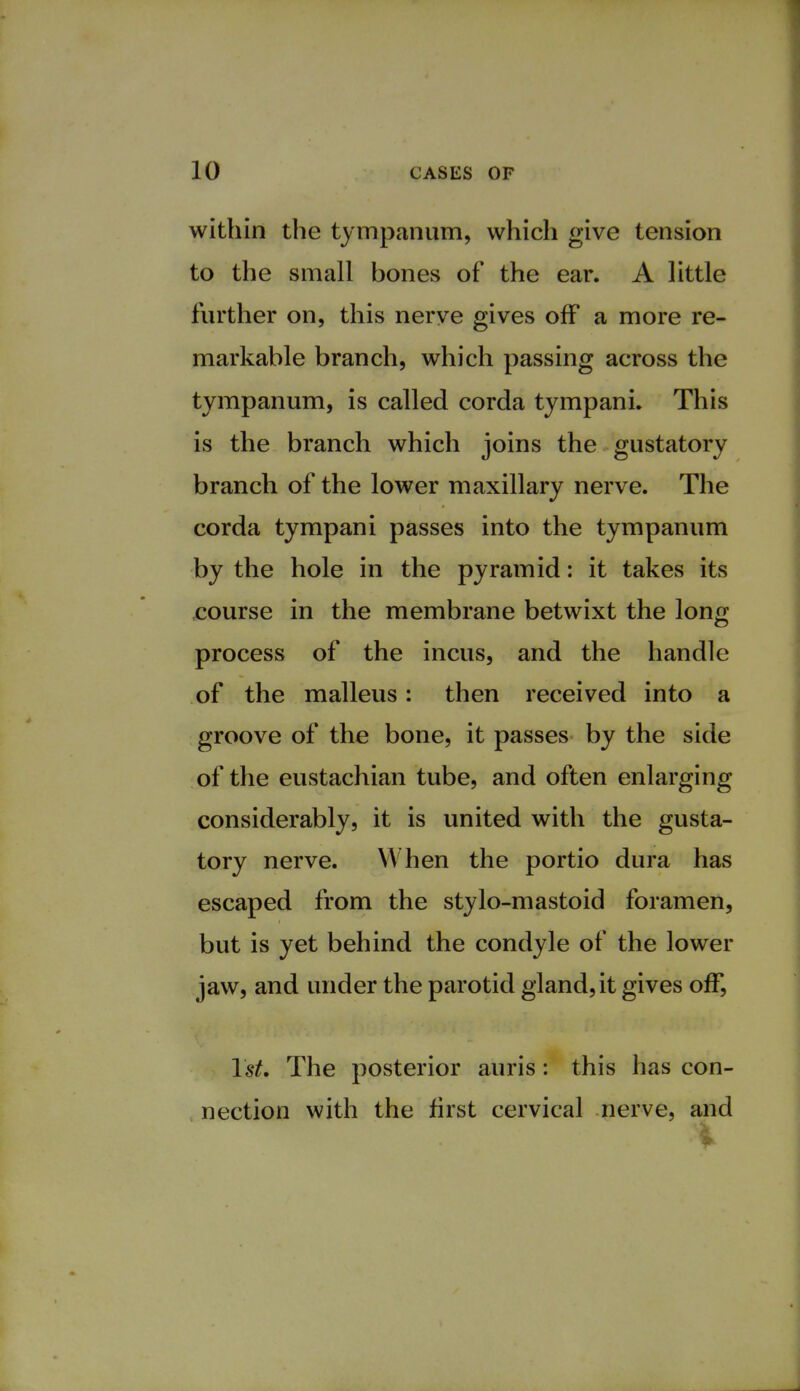 within the tympanum, which give tension to the small bones of the ear. A little further on, this nerve gives off a more re- markable branch, which passing across the tympanum, is called corda tympani. This is the branch which joins the gustatory branch of the lower maxillary nerve. The corda tympani passes into the tympanum by the hole in the pyramid: it takes its course in the membrane betwixt the long process of the incus, and the handle of the malleus: then received into a groove of the bone, it passes by the side of the eustachian tube, and often enlarging considerably, it is united with the gusta- tory nerve. When the portio dura has escaped from the stylo-mastoid foramen, but is yet behind the condyle of the lower jaw, and under the parotid gland, it gives off, 1st. The posterior auris : this has con- nection with the first cervical nerve, and %