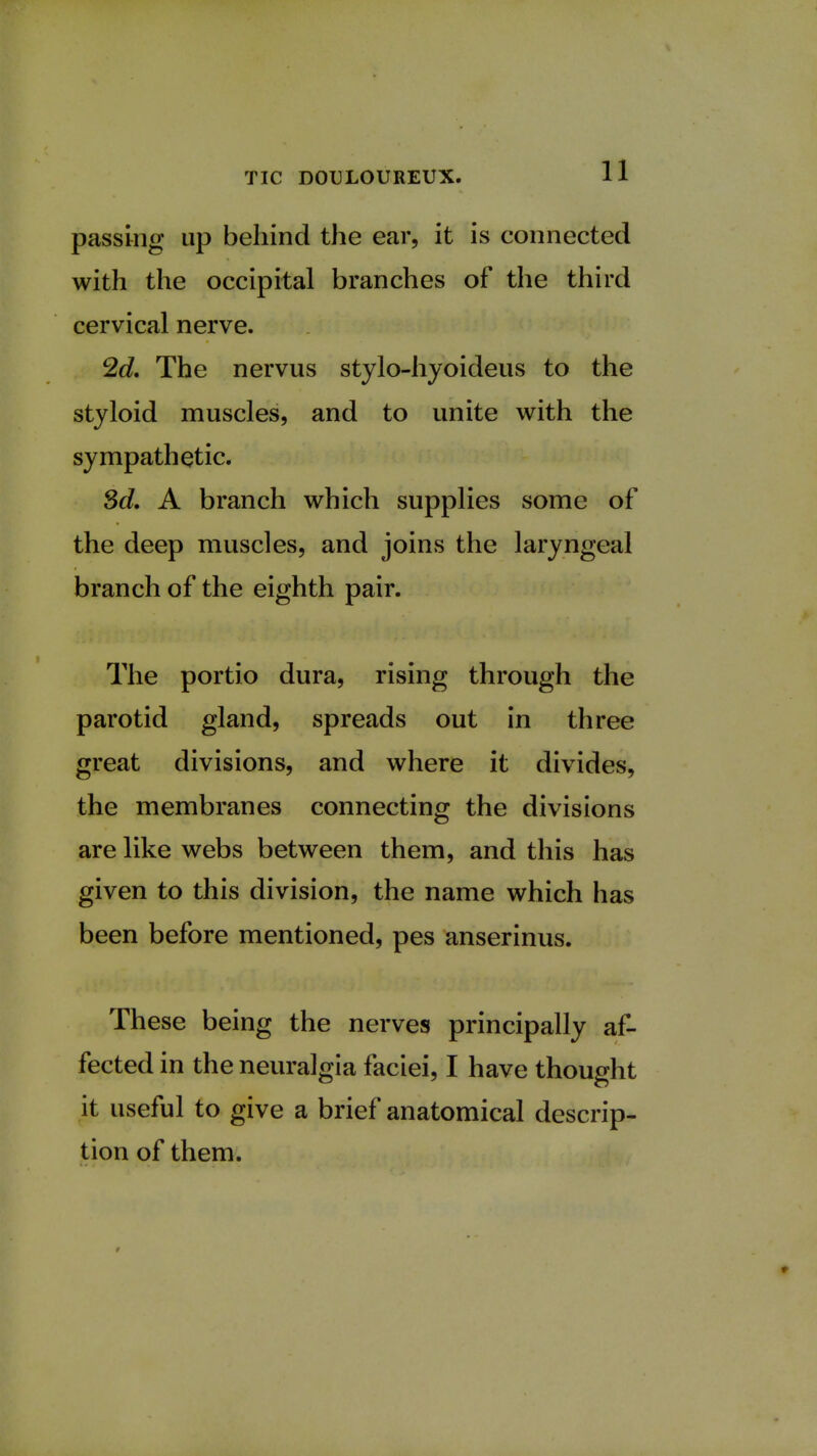 passing up behind the ear, it is connected with the occipital branches of the third cervical nerve. 2d. The nervus stylo-hyoideus to the styloid muscles, and to unite with the sympathetic. 3d. A branch which supplies some of the deep muscles, and joins the laryngeal branch of the eighth pair. The portio dura, rising through the parotid gland, spreads out in three great divisions, and where it divides, the membranes connecting the divisions are like webs between them, and this has given to this division, the name which has been before mentioned, pes anserinus. These being the nerves principally af- fected in the neuralgia faciei, I have thought it useful to give a brief anatomical descrip- tion of them.