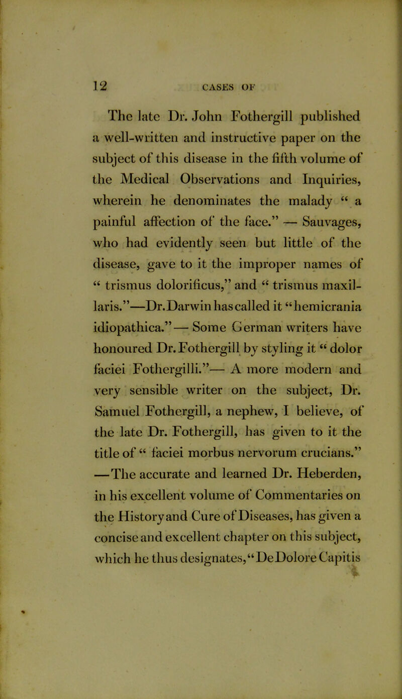 The late Dr. John Fothergill published a well-written and instructive paper on the subject of this disease in the fifth volume of the Medical Observations and Inquiries, wherein he denominates the malady  a painful affection of the face. — Sauvages, who had evidently seen but little of the disease, gave to it the improper names of  trismus dolorificus, and  trismus maxil- laris.—Dr.Darwin has called it hemicrania idiopathica.— Some German writers have honoured Dr. Fothergill by styling it  dolor faciei Fothergilli.— A more modern and very sensible writer on the subject, Dr. Samuel Fothergill, a nephew, I believe, of the late Dr. Fothergill, has given to it the title of faciei morbus nervorum crucians. —The accurate and learned Dr. Heberden, in his excellent volume of Commentaries on the History and Cure of Diseases, has given a concise and excellent chapter on this subject, which he thus designates,DeDolore Capitis