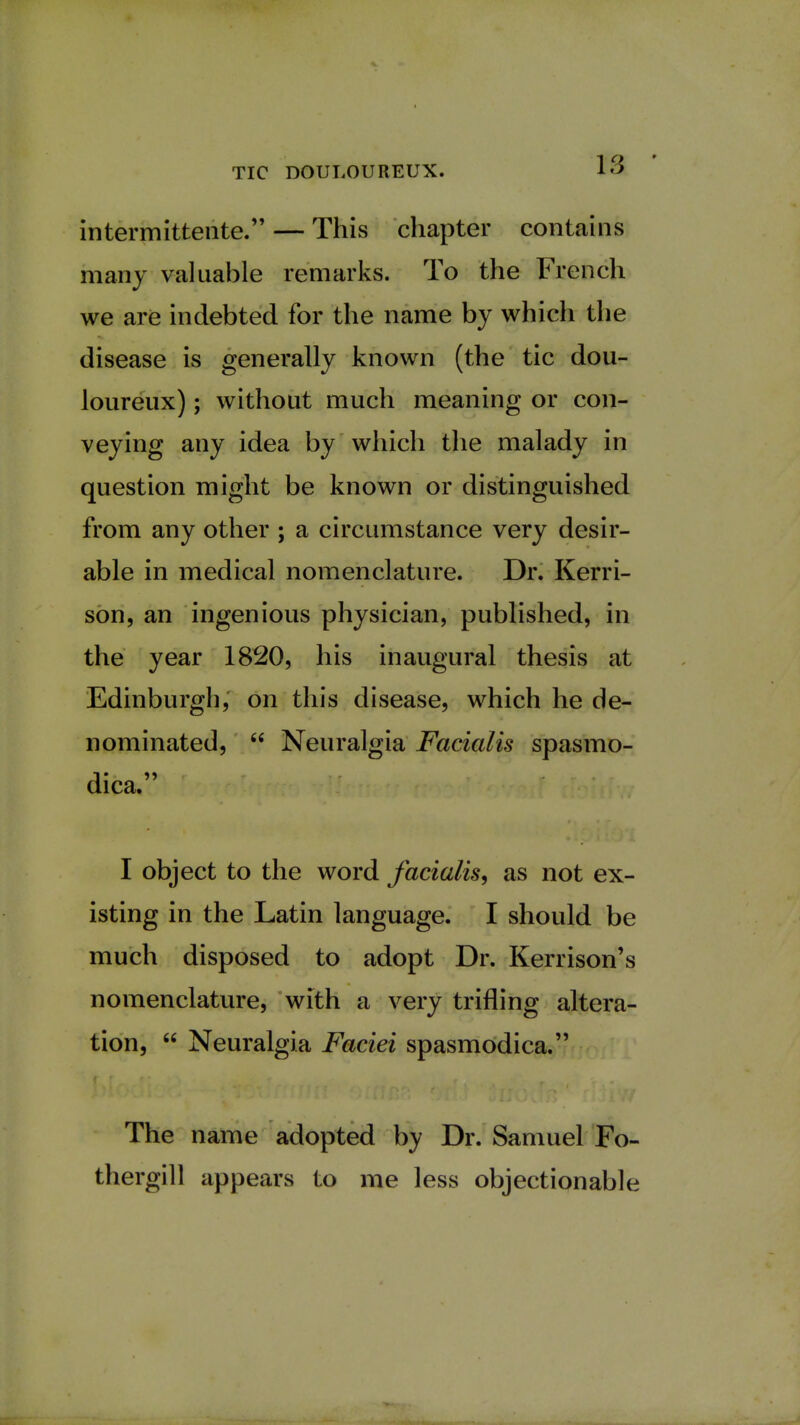 intermitterite. — This chapter contains many valuable remarks. To the French we are indebted for the name by which the disease is generally known (the tic dou- loureux) ; without much meaning or con- veying any idea by which the malady in question might be known or distinguished from any other ; a circumstance very desir- able in medical nomenclature. Dr. Kerri- son, an ingenious physician, published, in the year 1820, his inaugural thesis at Edinburgh, on this disease, which he de- nominated,  Neuralgia Facialis spasmo- dica. I object to the word facialis, as not ex- isting in the Latin language. I should be much disposed to adopt Dr. Kerrison's nomenclature, with a very trifling altera- tion,  Neuralgia Faciei spasmodica. The name adopted by Dr. Samuel Fo- thergill appears to me less objectionable