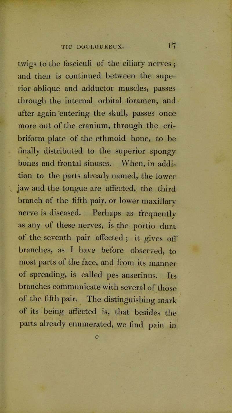 twigs to the fasciculi of the ciliary nerves; and then is continued between the supe- rior oblique and adductor muscles, passes through the internal orbital foramen, and after again entering the skull, passes once more out of the cranium, through the cri- briform plate of the ethmoid bone, to be finally distributed to the superior spongy bones and frontal sinuses. When, in addi- tion to the parts already named, the lower jaw and the tongue are affected, the third branch of the fifth pair, or lower maxillary nerve is diseased. Perhaps as frequently as any of these nerves, is the portio dura of the seventh pair affected ; it gives off branches, as I have before observed, to most parts of the face, and from its manner of spreading, is called pes anserinus. Its branches communicate with several of those of the fifth pair. The distinguishing mark of its being affected is, that besides the parts already enumerated, we find pain in c