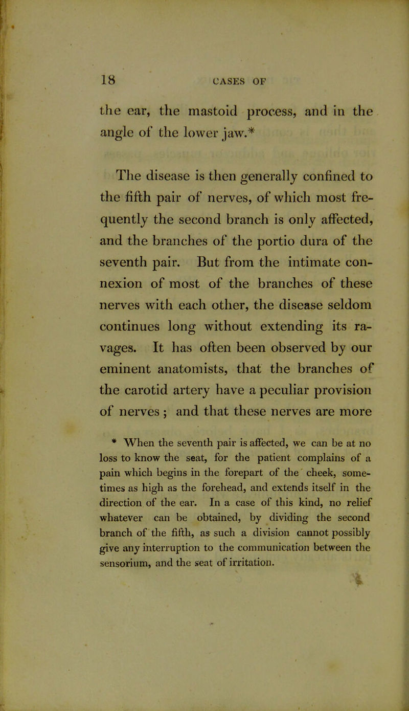 the ear, the mastoid process, and in the angle of the lower jaw.* The disease is then generally confined to the fifth pair of nerves, of which most fre- quently the second branch is only affected, and the branches of the portio dura of the seventh pair. But from the intimate con- nexion of most of the branches of these nerves with each other, the disease seldom continues long without extending its ra- vages. It has often been observed by our eminent anatomists, that the branches of the carotid artery have a peculiar provision of nerves ; and that these nerves are more * When the seventh pair is affected, we can be at no loss to know the seat, for the patient complains of a pain which begins in the forepart of the cheek, some- times as high as the forehead, and extends itself in the direction of the ear. In a case of this kind, no relief whatever can be obtained, by dividing the second branch of the fifth, as such a division cannot possibly give any interruption to the communication between the sensorium, and the seat of irritation.