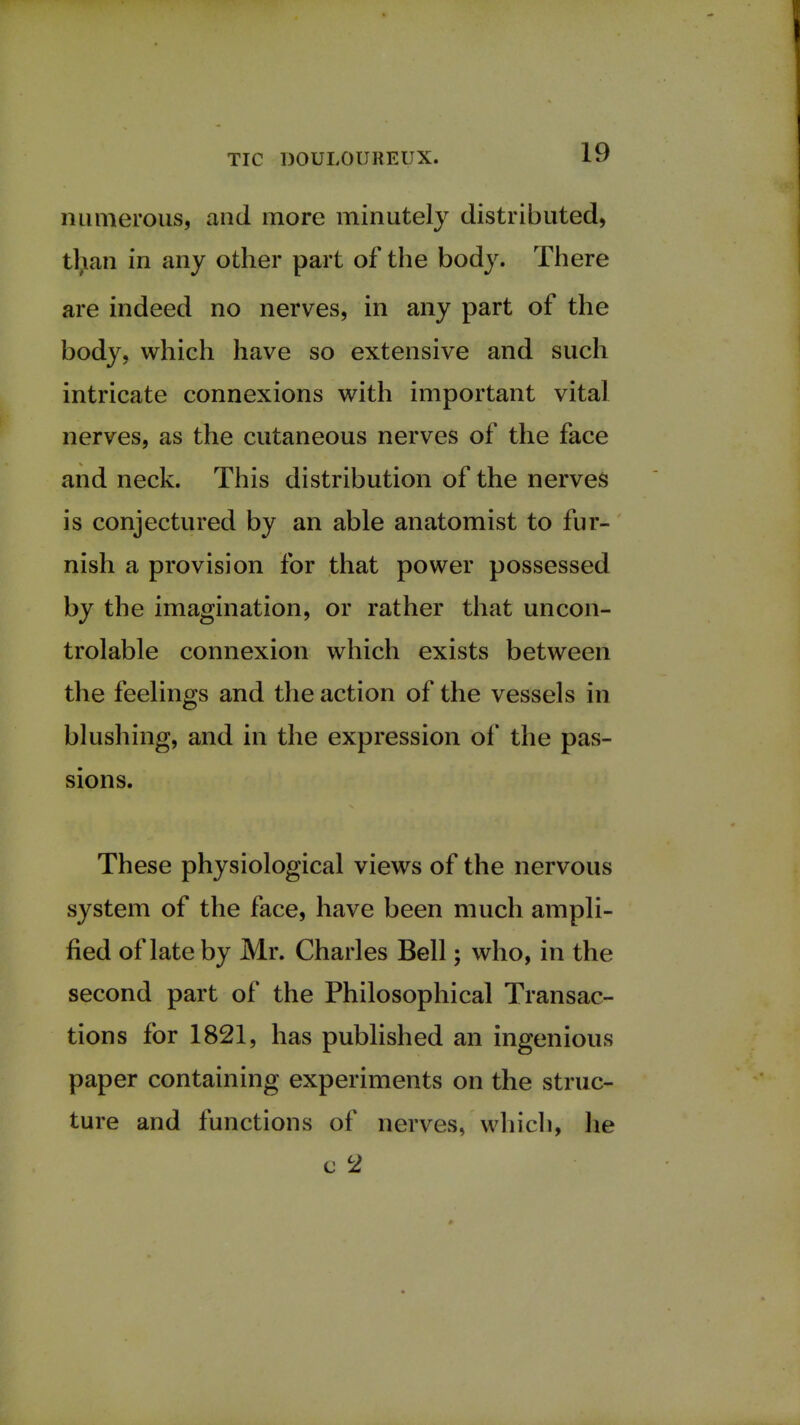 numerous, and more minutely distributed, than in any other part of the body. There are indeed no nerves, in any part of the body, which have so extensive and such intricate connexions with important vital nerves, as the cutaneous nerves of the face and neck. This distribution of the nerves is conjectured by an able anatomist to fur- nish a provision for that power possessed by the imagination, or rather that uncon- trolable connexion which exists between the feelings and the action of the vessels in blushing, and in the expression of the pas- sions. These physiological views of the nervous system of the face, have been much ampli- fied of late by Mr. Charles Bell; who, in the second part of the Philosophical Transac- tions for 1821, has published an ingenious paper containing experiments on the struc- ture and functions of nerves, which, he c c2