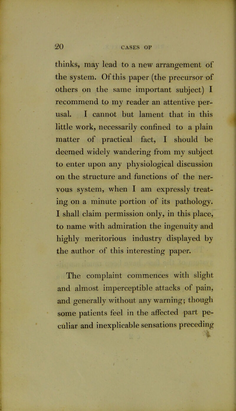 thinks, may lead to a new arrangement of the system. Of this paper (the precursor of others on the same important subject) I recommend tp my reader an attentive per- usal. I cannot but lament that in this little work, necessarily confined to a plain matter of practical fact, I should be deemed widely wandering from my subject to enter upon any physiological discussion on the structure and functions of the ner- vous system, when I am expressly treat- ing on a minute portion of its pathology. I shall claim permission only, in this place, to name with admiration the ingenuity and highly meritorious industry displayed by the author of this interesting paper. The complaint commences with slight and almost imperceptible attacks of pain, and generally without any warning; though some patients feel in the affected part pe- culiar and inexplicable sensations preceding