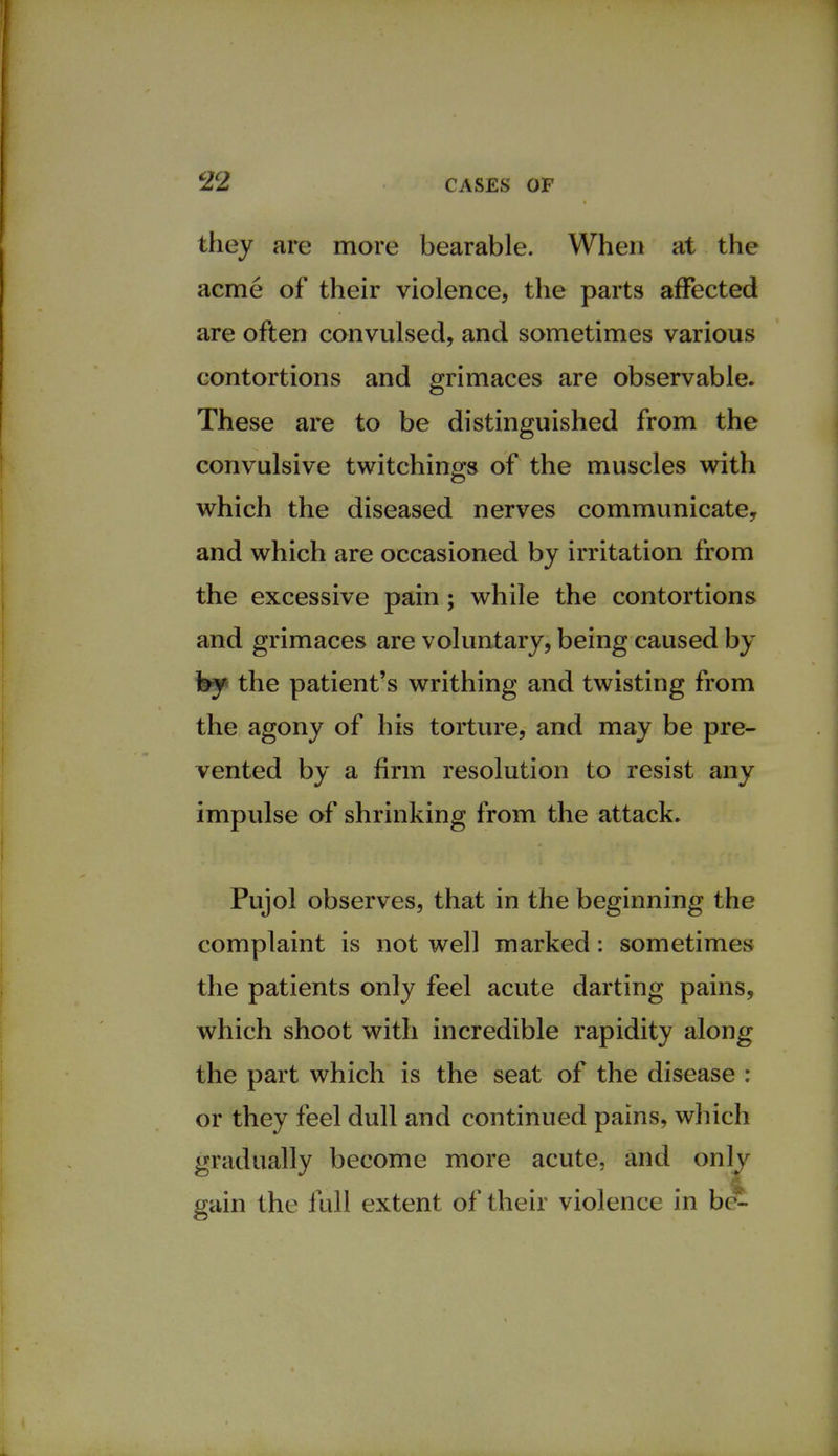 they are more bearable. When at the acme of their violence, the parts affected are often convulsed, and sometimes various contortions and grimaces are observable. These are to be distinguished from the convulsive twitchings of the muscles with which the diseased nerves communicate, and which are occasioned by irritation from the excessive pain; while the contortions and grimaces are voluntary, being caused by by the patient's writhing and twisting from the agony of his torture, and may be pre- vented by a firm resolution to resist any impulse of shrinking from the attack. Pujol observes, that in the beginning the complaint is not well marked: sometimes the patients only feel acute darting pains, which shoot with incredible rapidity along the part which is the seat of the disease : or they feel dull and continued pains, which gradually become more acute, and only gain the full extent of their violence in b£