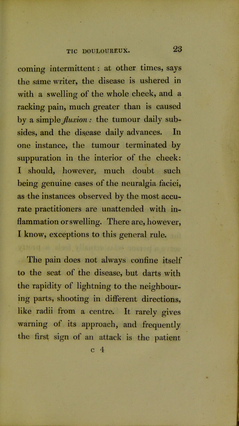 coming intermittent: at other times, says the same writer, the disease is ushered in with a swelling of the whole cheek, and a racking pain, much greater than is caused by a simple fluxion: the tumour daily sub- sides, and the disease daily advances. In one instance, the tumour terminated by suppuration in the interior of the cheek: I should, however, much doubt such being genuine cases of the neuralgia faciei, as the instances observed by the most accu- rate practitioners are unattended with in- flammation or swelling. There are, however, I know, exceptions to this general rule. The pain does not always confine itself to the seat of the disease, but darts with the rapidity of lightning to the neighbour- ing parts, shooting in different directions, like radii from a centre. It rarely gives warning of its approach, and frequently the first sign of an attack is the patient c 4