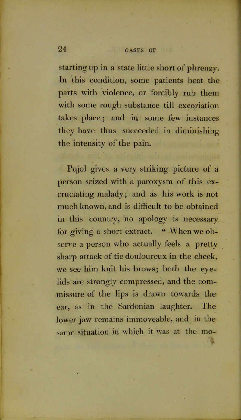 starting up in a state little short of phrenzy. In this condition, some patients beat the parts with violence, or forcibly rub them with some rough substance till excoriation takes place; and in, some few instances they have thus succeeded in diminishing the intensity of the pain. Pujol gives a very striking picture of a person seized with a paroxysm of this ex- cruciating malady; and as his work is not much known, and is difficult to be obtained in this country, no apology is necessary for giving a short extract.  When we ob- serve a person who actually feels a pretty sharp attack of tic douloureux in the cheek, we see him knit his brows; both the eye- lids are strongly compressed, and the com- missure of the lips is drawn towards the ear, as in the Sardonian laughter. The lower jaw remains immoveable, and in the same situation in which it was at the mo-