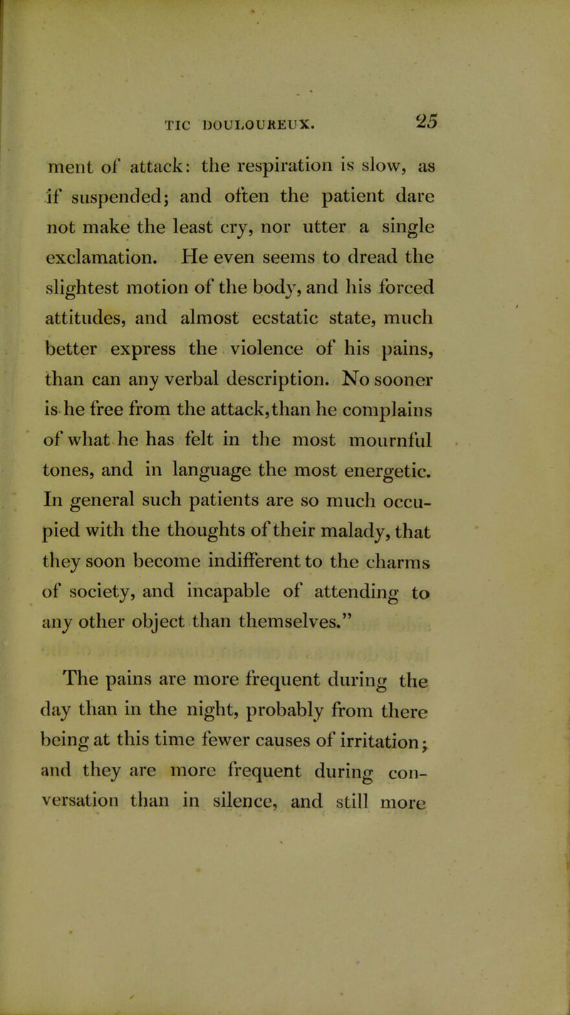 ment of attack: the respiration is slow, as if suspended; and often the patient dare not make the least cry, nor utter a single exclamation. He even seems to dread the slightest motion of the body, and his forced attitudes, and almost ecstatic state, much better express the violence of his pains, than can any verbal description. No sooner is he free from the attack,than he complains of what he has felt in the most mournful tones, and in language the most energetic. In general such patients are so much occu- pied with the thoughts of their malady, that they soon become indifferent to the charms of society, and incapable of attending to any other object than themselves. The pains are more frequent during the day than in the night, probably from there being at this time fewer causes of irritation; and they are more frequent during con- versation than in silence, and still more