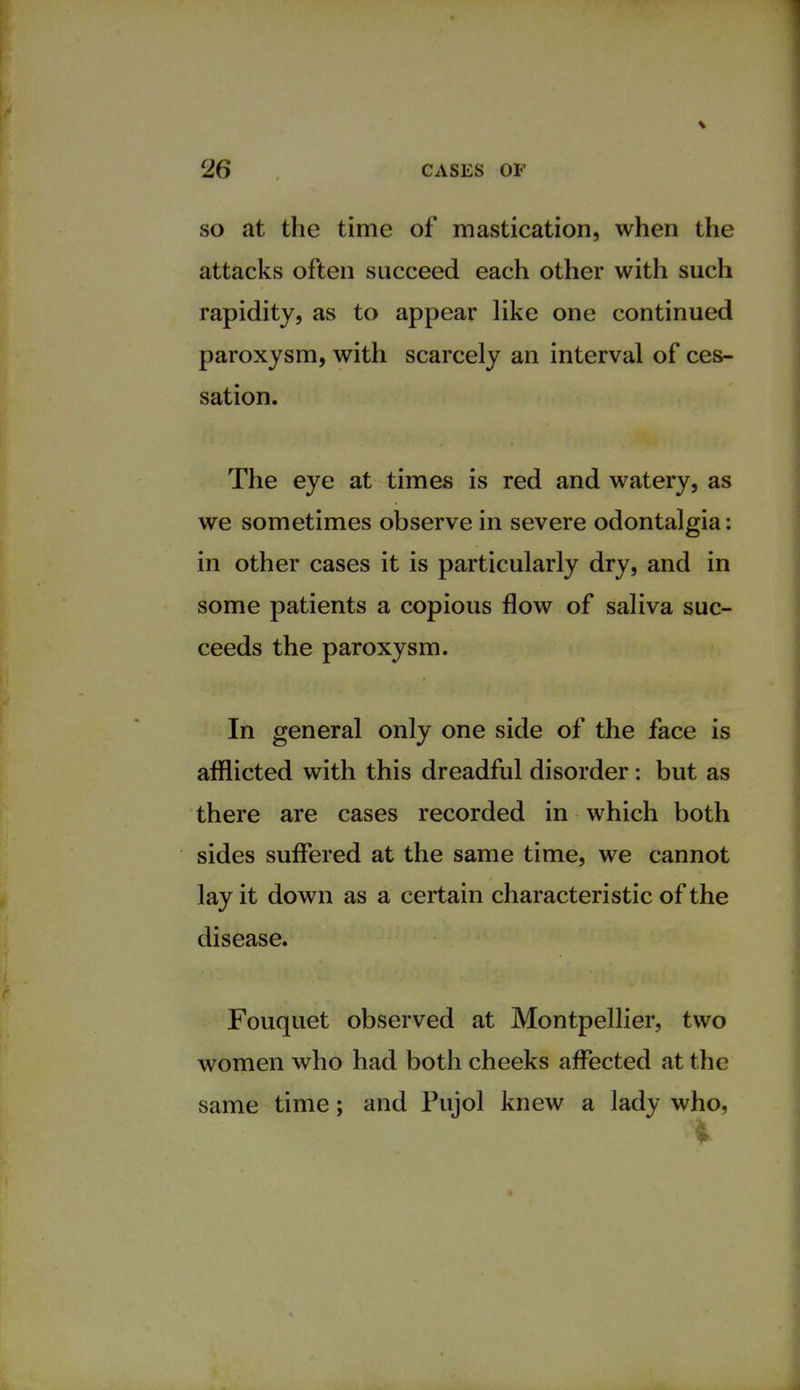 so at the time of mastication, when the attacks often succeed each other with such rapidity, as to appear like one continued paroxysm, with scarcely an interval of ces- sation. The eye at times is red and watery, as we sometimes observe in severe odontalgia: in other cases it is particularly dry, and in some patients a copious flow of saliva suc- ceeds the paroxysm. In general only one side of the face is afflicted with this dreadful disorder: but as there are cases recorded in which both sides suffered at the same time, we cannot lay it down as a certain characteristic of the disease. Fouquet observed at Montpellier, two women who had both cheeks affected at the same time; and Pujol knew a lady who,